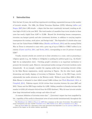 1 Introduction
Over the last 15 years, the world has experienced a terrifying, exponential increase in the number
of terrorist attacks. For 1998, the Global Terrorism Database (GTD, following LaFree and
Dugan, 2007) lists 1,395 attacks – a ﬁgure that has since consistently increased, reaching an all-
time high of 8,441 in the year 2012. The total number of casualties from terror attacks in those
years has nearly tripled from 3,387 to 15,396. Beyond the devastating human consequences,
terrorism can hamper growth and alter investment decisions, in addition to carrying negative
consequences for tourism, stock prices, and foreign trade.1 The September 11 attacks alone may
have cost the United States US$200 billion (Mueller and Stewart, 2014) and the ensuing Global
War on Terror is estimated to come with a price tag of up to US$3.3 or US$3.7 trillion in its
entirety (Carter and Cox, 2011, and Trotta, 2011), corresponding to over 21 percent of annual
GDP.2
Usually, terrorist attacks are carried out to draw attention to a cause, such as promoting a
religious agenda (e.g., the Taliban or Al-Qaeda) or pushing for political goals (e.g., the Kurds’
ﬁght for an independent state). Catching people’s attention is an important mechanism to
promote the terrorists’ goals. However, international media coverage of terrorist incidents varies
dramatically. As an example, consider the ongoing media hype surrounding terrorist strikes
by the Boko Haram organization, mostly operating in Nigeria. On the other hand, equally
devastating and deadly displays of terrorism in Pakistan, Yemen, or the DR Congo, receive
substantially less media attention in the Western world. Within 6 years (from 2009 to 2014),
Boko Haram is estimated to have killed around 5,000 civilians (see Ploch Blanchard, 2014, or
Campbell, 2014). Pakistan reports 10,116 victims from terrorism between the years 2007 and
2012. Yemen and the DR Congo combine for 4,339. Adding casualties in Somalia increases that
number to 6,944 (all estimates derived from the GTD database). Why do some terrorist attacks
draw large international media coverage and others do not?
A common deﬁnition of terrorism states that ”...[t]errorism’s impact has been magniﬁed by
the...capability of the media to disseminate news of such attacks instantaneously throughout the
1
See Blomberg et al. (2004) or Frey et al. (2007) for a summary on the costs of terrorism. For political and
social consequences one may consider Gassebner et al., 2008, Dreher et al., 2010, or Gassebner et al., 2011.
2
Also see Fund (2001) for a discussion of the costs associated with September 11 or Ito and Lee (2005) for an
analysis of the impact on the airline industry speciﬁcally.
1
 