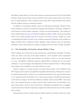 ﬁxed eﬀects simply relates to the fact that numerous countries experienced very few and isolated
incidents, which means that the outcome variable for that country always takes on the value of
zero in a logit framework. Thus, including country ﬁxed eﬀects would eliminate these nations
from the analysis, leaving no statistical variation.
In addition, the estimations include a proxy for educational development (duration of pri-
mary schooling), an index for civil liberties, language fractionalization, and binary variables for
several forms of armed conﬂicts (interstate, internal, and internationalized). The inclusion of
these variables follows Krueger and Maleˇckov´a (2003) and Abadie (2006), who have found these
factors to be closely associated with the occurrence of terrorist activities. Results are robust
to substituting the Polity IV index for the variable measuring civil liberties (both variables are
highly correlated with a coeﬃcient of 0.92). Similarly, using a diﬀerent proxy for educational
attainment, such as the duration of secondary schooling, leaves the results virtually unchanged.
5.1 The Probability Of Another Attack Within 7 Days
Table 9 displays the results from six logit speciﬁcations, estimating the probability of another
attack day within seven days of the initial incident(s). If the attacked country experienced
another terrorist attack within that timeframe the variable is coded as a one and otherwise
as a zero. All displayed coeﬃcients represent marginal eﬀects, meaning that, for any derived
coeﬃcient ˆβ, a one unit change in the independent variable is associated with a ˆβ×100 percentage
point change of the probability of an attack within seven days.
Indeed, it appears as if media attention can predict future attacks, as the coeﬃcient of the
NYT response rate is positive and signiﬁcant throughout all estimations. Moving from a univari-
ate regression framework in column (1) over adding attack features in (2), societal characteristics
in (3), regional and time ﬁxed eﬀects in (4), and several economic and political characteristics
in the ﬁnal two columns, the derived coeﬃcient eventually settles around 0.0007. This means
that a one standard deviation in media attention (9.31) would increase the probability of an-
other attack within a week by about 0.65 percent. Although the magnitude here is negligible,
conventional levels of statistical importance suggest that media attention may be able to predict
future attacks.
Beyond media attention, suicide attacks are highly predictive of another attack soon. Thus,
38
 
