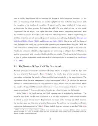 once a country experiences suicide missions the danger of future incidents increases. As be-
fore, the remaining attack features are mostly negligible in their statistical importance, with
the exception of the number of casualties. It appears as if a bigger number of victims serves
as deterrence for future attacks, decreasing the odds of a new attack within the next week.
Bigger countries are subject to a higher likelihood of new attacks, everything else equal. Sim-
ilar conclusions can be drawn for richer and more educated nations – further emphasizing the
fact that terrorists are not necessarily poor or uneducated, conﬁrming ﬁndings by Krueger and
Maleˇckov´a (2003), Abadie (2006), and Krueger and Laitin (2008). Also in line with the chorus of
their ﬁndings is the coeﬃcient on the variable measuring the absence of civil liberties. With less
civil liberties in a society comes a higher chance of terrorism, especially given an initial attack.
Finally, the estimates related to religious groups are interesting, as a higher share of Muslims in
society is associated with a smaller likelihood of future attacks. This is particularly interesting
in light of various papers and mainstream articles relating religion to terrorism (e.g., see Ginges
et al., 2009).
5.2 The Number Of Days Until The Next Attack
Another option to measure the occurrence of future attacks is simply to count the days until
the next attack in that country. Table 10 displays the results from several negative binomial
regressions, estimating the number of days until the next attack day in the same country. The
regressions follow the same succession of control variables as Table 9. To alleviate the potential
inﬂuence of countries where attacks only occurred on a very limited basis, all observations, where
the number of days until the next attack(s) lies more than two standard deviations beyond the
mean are excluded.18 However, the derived results are robust to using the full sample.
As in Table 9, the coeﬃcient on the NYT response rate is statistically signiﬁcant. The
negative sign allows for the same conclusion as in the logit regressions: more media attention
is related to a new attack sooner. In particular, the more media coverage an attack receives,
the less days pass until the next attack in that country. In addition, the remaining coeﬃcients
conﬁrm the ﬁndings derived in Table 9. Notice that all signs are reversed, given that Table 10 is
18
The overall mean number of days until the next attack in the same country is 23 days with a standard
deviation of 131.43. Thus, all attacks, where the next attack in the same country does not happen within 285
days is excluded from this analysis.
40
 