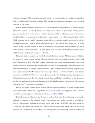 religious countries. This conclusion not only applies to countries that are mainly Muslim, but
also to Catholic and Protestant societies. This result is intriguing and may merit a more detailed
analysis in the future.
Fourth, several political characteristics of the attacked country are related to media coverage
of terrorist strikes. The NYT devotes less attention to attacks in democratic nations, but is
particularly attentive to terrorism in countries governed by leftist administrations. The positive
statistical eﬀect of an attack carried out in a country ruled by a leftist administration on the
NYT response rate is roughly equivalent to the eﬀect of a suicide attack. Interestingly, suicide
attacks in countries ruled by leftist administrations do not receive more attention. In other
words, either a suicide mission or a leftist administration guarantees more coverage, but not if
both are true (suicide and leftist). In turn, I ﬁnd weak evidence for attacks in countries under
rightist administrations receiving less attention.
Fifth and ﬁnal, economic aspects of the attacked nation matter. Media response is higher
for attacks in poorer nations and the bilateral economic links between the attacked country and
the US matters as well. The NYT reports relatively more on attacks in countries with which
the US maintains stronger trade relationships, but also If countries display a higher importance
of natural resources or foreign direct investment. This ﬁnding is not necessarily surprising, as
it is understandable that US citizens have a stronger interest to be informed about terrorism in
countries with which the US is more involved economically. The ﬁnding regarding the importance
of natural resources, on the other hand, is interesting and further contributes to the literature
on the extraordinary role of natural resources in the global economy. Interestingly, oil rents are
unrelated to NYT coverage of terrorism.
Finally, the paper closes with an analysis estimating the probability of future attacks in the
attacked countries. The results suggest that media attention does indeed predict future terrorist
activities, conﬁrming previous ﬁndings by Rohner and Frey (2007).
Fruitful avenues for future research may be a closer look into the relationship between the
political orientation of the attacked country’s government and media response to terrorist ac-
tivities. In addition, analyses on regional levels, such as for the Middle East, may allow for
a more detailed search mechanism and therefore be able to not only assess media attention in
general, but also whether the attention can be categorized as condemning, simply reporting, or
43
 