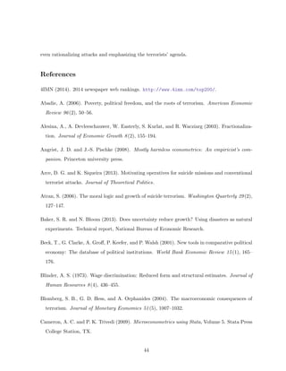 even rationalizing attacks and emphasizing the terrorists’ agenda.
References
4IMN (2014). 2014 newspaper web rankings. http://www.4imn.com/top200/.
Abadie, A. (2006). Poverty, political freedom, and the roots of terrorism. American Economic
Review 96(2), 50–56.
Alesina, A., A. Devleeschauwer, W. Easterly, S. Kurlat, and R. Wacziarg (2003). Fractionaliza-
tion. Journal of Economic Growth 8(2), 155–194.
Angrist, J. D. and J.-S. Pischke (2008). Mostly harmless econometrics: An empiricist’s com-
panion. Princeton university press.
Arce, D. G. and K. Siqueira (2013). Motivating operatives for suicide missions and conventional
terrorist attacks. Journal of Theoretical Politics.
Atran, S. (2006). The moral logic and growth of suicide terrorism. Washington Quarterly 29(2),
127–147.
Baker, S. R. and N. Bloom (2013). Does uncertainty reduce growth? Using disasters as natural
experiments. Technical report, National Bureau of Economic Research.
Beck, T., G. Clarke, A. Groﬀ, P. Keefer, and P. Walsh (2001). New tools in comparative political
economy: The database of political institutions. World Bank Economic Review 15(1), 165–
176.
Blinder, A. S. (1973). Wage discrimination: Reduced form and structural estimates. Journal of
Human Resources 8(4), 436–455.
Blomberg, S. B., G. D. Hess, and A. Orphanides (2004). The macroeconomic consequences of
terrorism. Journal of Monetary Economics 51(5), 1007–1032.
Cameron, A. C. and P. K. Trivedi (2009). Microeconometrics using Stata, Volume 5. Stata Press
College Station, TX.
44
 