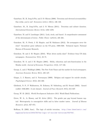 Gassebner, M., R. Jong-A-Pin, and J. O. Mierau (2008). Terrorism and electoral accountability:
One strike, you’re out! Economics Letters 100(1), 126–129.
Gassebner, M., R. Jong-A-Pin, and J. O. Mierau (2011). Terrorism and cabinet duration.
International Economic Review 52(4), 1253–1270.
Gassebner, M. and S. Luechinger (2011). Lock, stock, and barrel: A comprehensive assessment
of the determinants of terror. Public Choice 149(3-4), 235–261.
Gentzkow, M., N. Petek, J. M. Shapiro, and M. Sinkinson (2012). Do newspapers serve the
state? Incumbent party inﬂuence on the US press, 1869-1928. Technical report, National
Bureau of Economic Research.
Gentzkow, M. and J. M. Shapiro (2010). What drives media slant? Evidence from US daily
newspapers. Econometrica 78(1), 35–71.
Gentzkow, M. A. and J. M. Shapiro (2004). Media, education and anti-Americanism in the
Muslim world. Journal of Economic Perspectives 18(3), 117–133.
George, L. and J. Waldfogel (2006). The New York Times and the market for local newspapers.
American Economic Review 96(1), 435–447.
Ginges, J., I. Hansen, and A. Norenzayan (2009). Religion and support for suicide attacks.
Psychological Science 20(2), 224–230.
Gleditsch, N. P., P. Wallensteen, M. Eriksson, M. Sollenberg, and H. Strand (2002). Armed
conﬂict 1946-2001: A new dataset. Journal of Peace Research 39(5), 615–637.
Group, W. B. (2012). World Development Indicators 2012. World Bank Publications.
Grove, W. A., A. Hussey, and M. Jetter (2011). The gender pay gap beyond human cap-
ital: Heterogeneity in noncognitive skills and in labor market tastes. Journal of Human
Resources 46(4), 827–874.
Hoﬀman, B. (2003, June). The logic of suicide terrorism. http://www.theatlantic.com/
magazine/archive/2003/06/the-logic-of-suicide-terrorism/302739/.
46
 