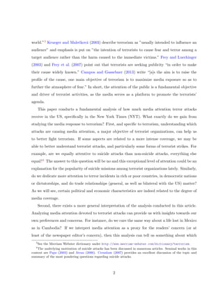 world.”3 Krueger and Maleˇckov´a (2003) describe terrorism as ”usually intended to inﬂuence an
audience” and emphasis is put on ”the intention of terrorists to cause fear and terror among a
target audience rather than the harm caused to the immediate victims.” Frey and Luechinger
(2003) and Frey et al. (2007) point out that terrorists are seeking publicity “in order to make
their cause widely known.” Campos and Gassebner (2013) write “[a]s the aim is to raise the
proﬁle of the cause, one main objective of terrorism is to maximize media exposure so as to
further the atmosphere of fear.” In short, the attention of the public is a fundamental objective
and driver of terrorist activities, as the media serves as a platform to promote the terrorists’
agenda.
This paper conducts a fundamental analysis of how much media attention terror attacks
receive in the US, speciﬁcally in the New York Times (NYT). What exactly do we gain from
studying the media response to terrorism? First, and speciﬁc to terrorism, understanding which
attacks are causing media attention, a major objective of terrorist organizations, can help us
to better ﬁght terrorism. If some aspects are related to a more intense coverage, we may be
able to better understand terrorist attacks, and particularly some forms of terrorist strikes. For
example, are we equally attentive to suicide attacks than non-suicide attacks, everything else
equal?4 The answer to this question will be no and this exceptional level of attention could be an
explanation for the popularity of suicide missions among terrorist organizations lately. Similarly,
do we dedicate more attention to terror incidents in rich or poor countries, in democratic nations
or dictatorships, and do trade relationships (general, as well as bilateral with the US) matter?
As we will see, certain political and economic characteristics are indeed related to the degree of
media coverage.
Second, there exists a more general interpretation of the analysis conducted in this article.
Analyzing media attention devoted to terrorist attacks can provide us with insights towards our
own preferences and concerns. For instance, do we care the same way about a life lost in Mexico
as in Cambodia? If we interpret media attention as a proxy for the readers’ concern (or at
least of the newspaper editor’s concern), then this analysis can tell us something about which
3
See the Merriam Webster dictionary under http://www.merriam-webster.com/dictionary/terrorism.
4
The underlying motivation of suicide attacks has been discussed in numerous articles. Seminal works in this
context are Pape (2003) and Atran (2006). Crenshaw (2007) provides an excellent discussion of the topic and
summary of the most pondering questions regarding suicide attacks.
2
 