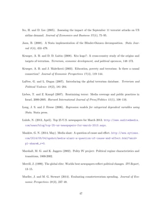 Ito, H. and D. Lee (2005). Assessing the impact of the September 11 terrorist attacks on US
airline demand. Journal of Economics and Business 57(1), 75–95.
Jann, B. (2008). A Stata implementation of the Blinder-Oaxaca decomposition. Stata Jour-
nal 8(4), 453–479.
Krueger, A. B. and D. D. Laitin (2008). Kto kogo?: A cross-country study of the origins and
targets of terrorism. Terrorism, economic development, and political openness, 148–173.
Krueger, A. B. and J. Maleˇckov´a (2003). Education, poverty and terrorism: Is there a causal
connection? Journal of Economic Perspectives 17(4), 119–144.
LaFree, G. and L. Dugan (2007). Introducing the global terrorism database. Terrorism and
Political Violence 19(2), 181–204.
Liebes, T. and Z. Kampf (2007). Routinizing terror: Media coverage and public practices in
Israel, 2000-2005. Harvard International Journal of Press/Politics 12(1), 108–116.
Long, J. S. and J. Freese (2006). Regression models for categorical dependent variables using
Stata. Stata press.
Lulofs, N. (2013, April). Top 25 U.S. newspapers for March 2013. http://www.auditedmedia.
com/news/blog/top-25-us-newspapers-for-march-2013.aspx.
Mankiw, G. N. (2014, May). Media slant: A question of cause and eﬀect. http://www.nytimes.
com/2014/05/04/upshot/media-slant-a-question-of-cause-and-effect.html?smid=
pl-share&_r=0.
Marshall, M. G. and K. Jaggers (2002). Polity IV project: Political regime characteristics and
transitions, 1800-2002.
Merrill, J. (1999). The global elite: Worlds best newspapers reﬂect political changes. IPI Report,
13–15.
Mueller, J. and M. G. Stewart (2014). Evaluating counterterrorism spending. Journal of Eco-
nomic Perspectives 28(3), 237–48.
47
 