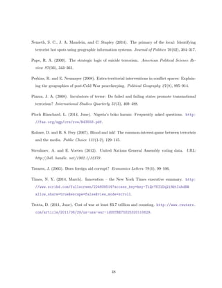 Nemeth, S. C., J. A. Mauslein, and C. Stapley (2014). The primacy of the local: Identifying
terrorist hot spots using geographic information systems. Journal of Politics 76(02), 304–317.
Pape, R. A. (2003). The strategic logic of suicide terrorism. American Political Science Re-
view 97(03), 343–361.
Perkins, R. and E. Neumayer (2008). Extra-territorial interventions in conﬂict spaces: Explain-
ing the geographies of post-Cold War peacekeeping. Political Geography 27(8), 895–914.
Piazza, J. A. (2008). Incubators of terror: Do failed and failing states promote transnational
terrorism? International Studies Quarterly 52(3), 469–488.
Ploch Blanchard, L. (2014, June). Nigeria’s boko haram: Frequently asked questions. http:
//fas.org/sgp/crs/row/R43558.pdf.
Rohner, D. and B. S. Frey (2007). Blood and ink! The common-interest-game between terrorists
and the media. Public Choice 133(1-2), 129–145.
Strezhnev, A. and E. Voeten (2012). United Nations General Assembly voting data. URL:
http://hdl. handle. net/1902.1/12379.
Tavares, J. (2003). Does foreign aid corrupt? Economics Letters 79(1), 99–106.
Times, N. Y. (2014, March). Innovation – the New York Times executive summary. http:
//www.scribd.com/fullscreen/224608514?access_key=key-TiQrYKIlOq2iHdtIubdB&
allow_share=true&escape=false&view_mode=scroll.
Trotta, D. (2011, June). Cost of war at least $3.7 trillion and counting. http://www.reuters.
com/article/2011/06/29/us-usa-war-idUSTRE75S25320110629.
48
 