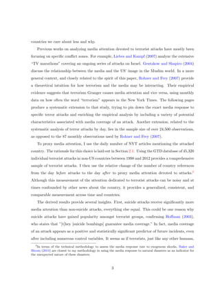 countries we care about less and why.
Previous works on analyzing media attention devoted to terrorist attacks have mostly been
focusing on speciﬁc conﬂict zones. For example, Liebes and Kampf (2007) analyze the extensive
“TV marathons” covering an ongoing series of attacks on Israel. Gentzkow and Shapiro (2004)
discuss the relationship between the media and the US’ image in the Muslim world. In a more
general context, and closely related to the spirit of this paper, Rohner and Frey (2007) provide
a theoretical intuition for how terrorism and the media may be interacting. Their empirical
evidence suggests that terrorism Granger causes media attention and vice versa, using monthly
data on how often the word “terrorism” appears in the New York Times. The following pages
produce a systematic extension to that study, trying to pin down the exact media response to
speciﬁc terror attacks and enriching the empirical analysis by including a variety of potential
characteristics associated with media coverage of an attack. Another extension, related to the
systematic analysis of terror attacks by day, lies in the sample size of over 24,500 observations,
as opposed to the 87 monthly observations used by Rohner and Frey (2007).
To proxy media attention, I use the daily number of NYT articles mentioning the attacked
country. The rationale for this choice is laid out in Section 2.1. Using the GTD database of 45,320
individual terrorist attacks in non-US countries between 1998 and 2012 provides a comprehensive
sample of terrorist attacks. I then use the relative change of the number of country references
from the day before attacks to the day after to proxy media attention devoted to attacks.5
Although this measurement of the attention dedicated to terrorist attacks can be noisy and at
times confounded by other news about the country, it provides a generalized, consistent, and
comparable measurement across time and countries.
The derived results provide several insights. First, suicide attacks receive signiﬁcantly more
media attention than non-suicide attacks, everything else equal. This could be one reason why
suicide attacks have gained popularity amongst terrorist groups, conﬁrming Hoﬀman (2003),
who states that ”[t]hey [suicide bombings] guarantee media coverage.” In fact, media coverage
of an attack appears as a positive and statistically signiﬁcant predictor of future incidents, even
after including numerous control variables. It seems as if terrorists, just like any other humans,
5
In terms of the technical methodology to assess the media response rate to exogenous shocks, Baker and
Bloom (2013) are closest to my methodology in using the media response to natural disasters as an indicator for
the unexpected nature of these disasters.
3
 