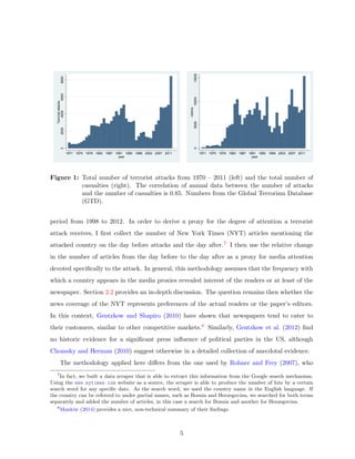 02000400060008000
Terroristattacks
1971 1975 1979 1983 1987 1991 1995 1999 2003 2007 2011
year
050001000015000
victims
1971 1975 1979 1983 1987 1991 1995 1999 2003 2007 2011
year
Figure 1: Total number of terrorist attacks from 1970 – 2011 (left) and the total number of
casualties (right). The correlation of annual data between the number of attacks
and the number of casualties is 0.85. Numbers from the Global Terrorism Database
(GTD).
period from 1998 to 2012. In order to derive a proxy for the degree of attention a terrorist
attack receives, I ﬁrst collect the number of New York Times (NYT) articles mentioning the
attacked country on the day before attacks and the day after.7 I then use the relative change
in the number of articles from the day before to the day after as a proxy for media attention
devoted speciﬁcally to the attack. In general, this methodology assumes that the frequency with
which a country appears in the media proxies revealed interest of the readers or at least of the
newspaper. Section 2.2 provides an in-depth discussion. The question remains then whether the
news coverage of the NYT represents preferences of the actual readers or the paper’s editors.
In this context, Gentzkow and Shapiro (2010) have shown that newspapers tend to cater to
their customers, similar to other competitive markets.8 Similarly, Gentzkow et al. (2012) ﬁnd
no historic evidence for a signiﬁcant press inﬂuence of political parties in the US, although
Chomsky and Herman (2010) suggest otherwise in a detailed collection of anecdotal evidence.
The methodology applied here diﬀers from the one used by Rohner and Frey (2007), who
7
In fact, we built a data scraper that is able to extract this information from the Google search mechanism.
Using the www.nytimes.com website as a source, the scraper is able to produce the number of hits by a certain
search word for any speciﬁc date. As the search word, we used the country name in the English language. If
the country can be referred to under partial names, such as Bosnia and Herzegovina, we searched for both terms
separately and added the number of articles, in this case a search for Bosnia and another for Herzegovina.
8
Mankiw (2014) provides a nice, non-technical summary of their ﬁndings.
5
 