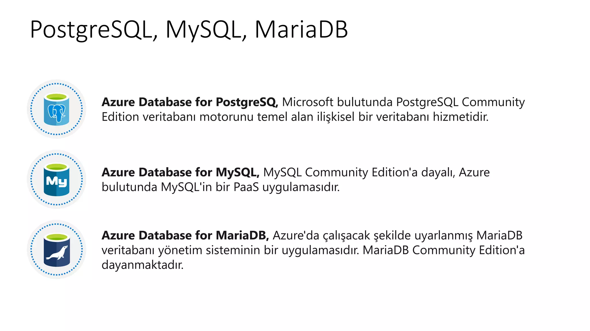 PostgreSQL, MySQL, MariaDB
Azure Database for PostgreSQ, Microsoft bulutunda PostgreSQL Community
Edition veritabanı motorunu temel alan ilişkisel bir veritabanı hizmetidir.
Azure Database for MySQL, MySQL Community Edition'a dayalı, Azure
bulutunda MySQL'in bir PaaS uygulamasıdır.
Azure Database for MariaDB, Azure'da çalışacak şekilde uyarlanmış MariaDB
veritabanı yönetim sisteminin bir uygulamasıdır. MariaDB Community Edition'a
dayanmaktadır.
 