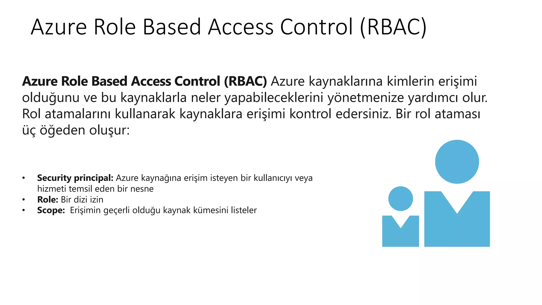 Azure Role Based Access Control (RBAC)
• Security principal: Azure kaynağına erişim isteyen bir kullanıcıyı veya
hizmeti temsil eden bir nesne
• Role: Bir dizi izin
• Scope: Erişimin geçerli olduğu kaynak kümesini listeler
Azure Role Based Access Control (RBAC) Azure kaynaklarına kimlerin erişimi
olduğunu ve bu kaynaklarla neler yapabileceklerini yönetmenize yardımcı olur.
Rol atamalarını kullanarak kaynaklara erişimi kontrol edersiniz. Bir rol ataması
üç öğeden oluşur:
 