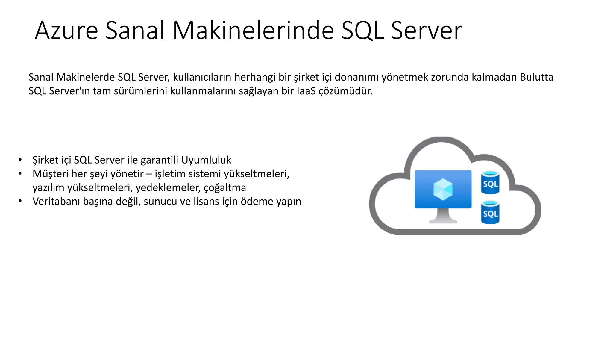 Azure Sanal Makinelerinde SQL Server
Sanal Makinelerde SQL Server, kullanıcıların herhangi bir şirket içi donanımı yönetmek zorunda kalmadan Bulutta
SQL Server'ın tam sürümlerini kullanmalarını sağlayan bir IaaS çözümüdür.
• Şirket içi SQL Server ile garantili Uyumluluk
• Müşteri her şeyi yönetir – işletim sistemi yükseltmeleri,
yazılım yükseltmeleri, yedeklemeler, çoğaltma
• Veritabanı başına değil, sunucu ve lisans için ödeme yapın
 