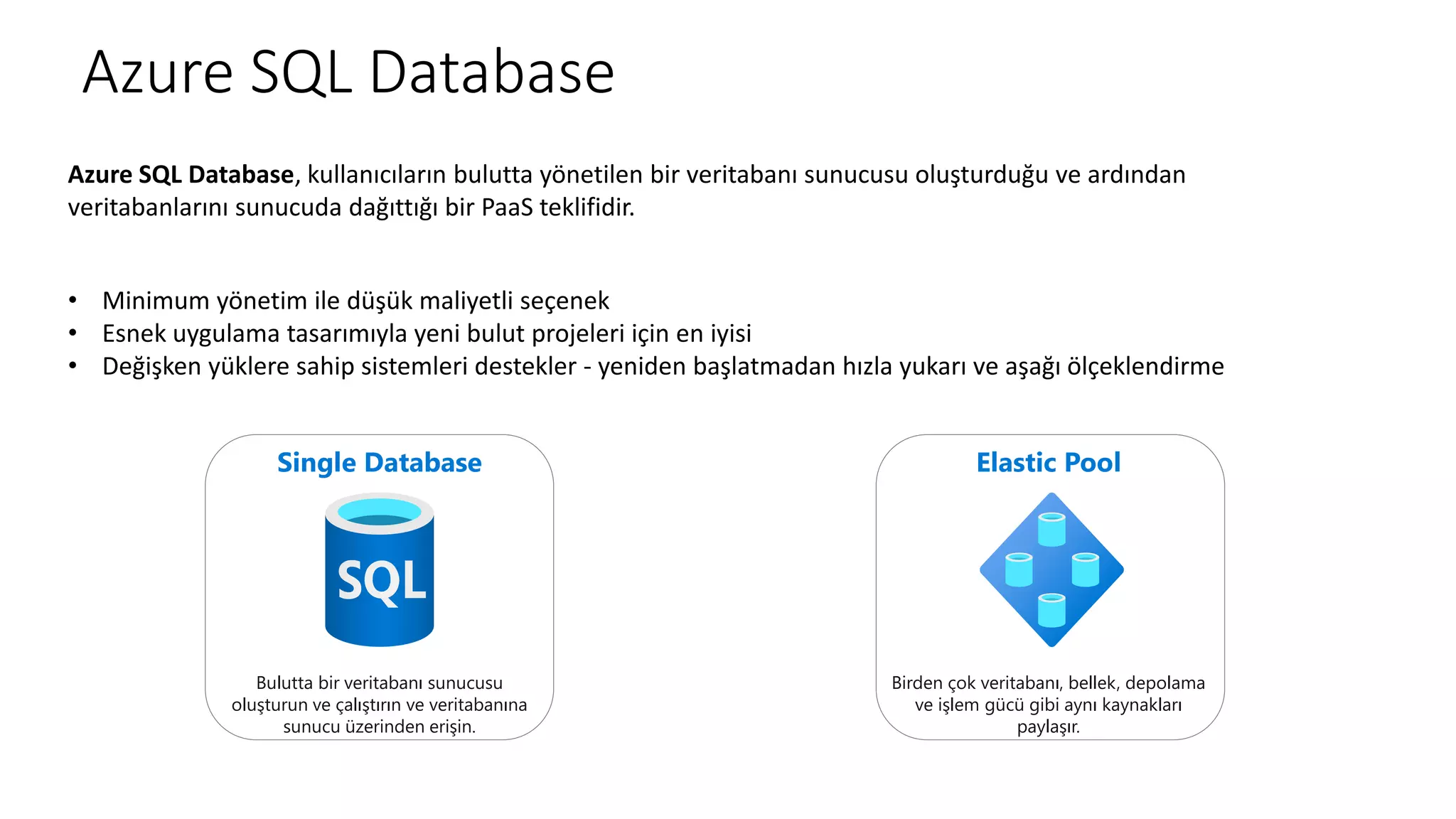 Azure SQL Database
Azure SQL Database, kullanıcıların bulutta yönetilen bir veritabanı sunucusu oluşturduğu ve ardından
veritabanlarını sunucuda dağıttığı bir PaaS teklifidir.
• Minimum yönetim ile düşük maliyetli seçenek
• Esnek uygulama tasarımıyla yeni bulut projeleri için en iyisi
• Değişken yüklere sahip sistemleri destekler - yeniden başlatmadan hızla yukarı ve aşağı ölçeklendirme
Single Database
Bulutta bir veritabanı sunucusu
oluşturun ve çalıştırın ve veritabanına
sunucu üzerinden erişin.
Elastic Pool
Birden çok veritabanı, bellek, depolama
ve işlem gücü gibi aynı kaynakları
paylaşır.
 