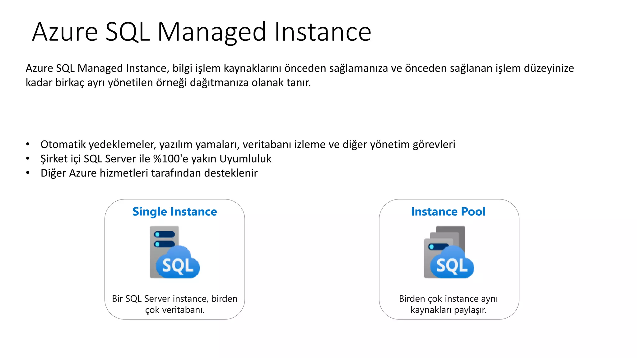Azure SQL Managed Instance
Azure SQL Managed Instance, bilgi işlem kaynaklarını önceden sağlamanıza ve önceden sağlanan işlem düzeyinize
kadar birkaç ayrı yönetilen örneği dağıtmanıza olanak tanır.
• Otomatik yedeklemeler, yazılım yamaları, veritabanı izleme ve diğer yönetim görevleri
• Şirket içi SQL Server ile %100'e yakın Uyumluluk
• Diğer Azure hizmetleri tarafından desteklenir
Single Instance
Bir SQL Server instance, birden
çok veritabanı.
Instance Pool
Birden çok instance aynı
kaynakları paylaşır.
 