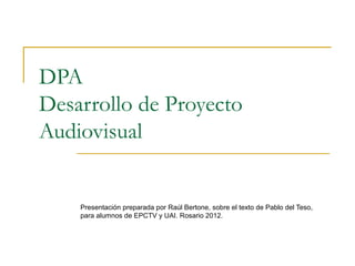 DPA
Desarrollo de Proyecto
Audiovisual


    Presentación preparada por Raúl Bertone, sobre el texto de Pablo del Teso,
    para alumnos de EPCTV y UAI. Rosario 2012.
 