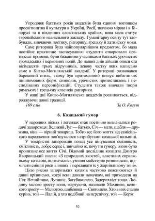 Упродовж багатьох років академія була єдиним вогнищем
просвітництва й культури в Україні, Росії, значною мірою і в Бі­
лорусі та в південних слов'янських країнах, вона мала статус
європейського навчального закладу. Гуманітарну освіту тут здо­
бували, вивчаючи поетику, риторику, грецьку й латинську мови.
Саме риторика була найпопулярнішим предметом, бо мала
постійне практичне застосування: студенти створювали ора­
торські промови, були бажаними учасниками багатьох урочистих
громадських і церковних подій. До наших днів дійшли описи ста
вісімдесяти трьох підручників, левову частку яких написано
саме в Києво-Могилянській академії. У риториці розвивався
бароковий стиль, якому був притаманний пошук вибагливих
пишномовних форм, символів, урочистих протиставлень і не­
сподіваних персоніфікацій. Студенти також вивчали твори
римських і грецьких класиків риторики.
У наші дні Києво-Могилянська академія розвивається, від­
роджуючи давні традиції.
169 слів За О. Когут
6. Козацький гумор
У народних піснях і легендах отак поетично визначалися ро­
дичі запорожця: Великий Луг — батько, Січ — мати, шабля — дру­
жина, кінь — вірний товариш. Тобто все його життя від самісінь­
кого народження пов'язувалося з атрибутами козацької вольниці.
У товаристві запорожців понад усе цінувалися сміливість,
кмітливість, добре серце і, звичайно ж, почуття гумору, яким було
пронизане все життя Січі. Відомий дослідник козацтва Дмитро
Явориицький писав: «З природних якостей, властивих справж­
ньому козакові, відзначались уміння майстерно розповідати, під­
мічати смішні риси в інших і передавати їх у жартівливому тоні».
Цією рисою запорозьких козаків частково пояснюються й
дивні прізвиська, котрі вони давали новачкам, які приходили на
Січ: Непийпиво, Лупиніс, Загубиколесо, Задерихвіст тощо. Лю­
дину малого зросту вони, жартуючи, називали Махииею, вели­
кого зросту — Малютою, шибеника — Святошею. Хто в них спалив
курінь, той — Палій, а хто подібний на перепічку, той — Корж.
10
 