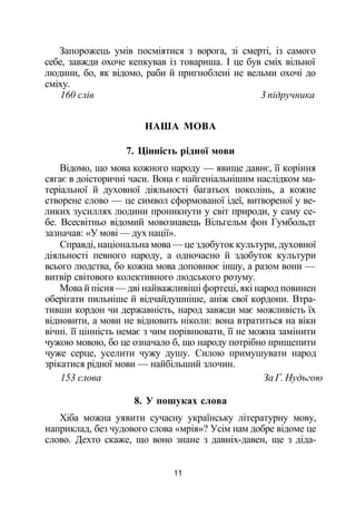 Запорожець умів посміятися з ворога, зі смерті, із самого
себе, завжди охоче кепкував із товариша. І це був сміх вільної
людини, бо, як відомо, раби й пригноблені не вельми охочі до
сміху.
160 слів 3 підручника
НАША МОВА
7. Цінність рідної мови
Відомо, що мова кожного народу — явище давнє, її коріння
сягає в доісторичні часи. Вона є найгеніальнішим наслідком ма­
теріальної й духовної діяльності багатьох поколінь, а кожне
створене слово — це символ сформованої ідеї, витвореної у ве­
ликих зусиллях людини проникнути у світ природи, у саму се­
бе. Всесвітньо відомий мовознавець Вільгельм фон Гумбольдт
зазначав: «У мові — дух нації».
Справді, національна мова — це здобуток культури, духовної
діяльності певного народу, а одночасно й здобуток культури
всього людства, бо кожна мова доповнює іншу, а разом вони —
витвір світового колективного людського розуму.
Мова й пісня — дві найважливіші фортеці, які народ повинен
оберігати пильніше й відчайдушніше, аніж свої кордони. Втра­
тивши кордон чи державність, народ завжди має можливість їх
відновити, а мови не відновить ніколи: вона втратиться на віки
вічні. її цінність немає з чим порівнювати, її не можна замінити
чужою мовою, бо це означало б, що народу потрібно прищепити
чуже серце, уселити чужу душу. Силою примушувати народ
зрікатися рідної мови — найбільший злочин.
153 слова За Г. Нудьгою
8. У пошуках слова
Хіба можна уявити сучасну українську літературну мову,
наприклад, без чудового слова «мрія»? Усім нам добре відоме це
слово. Дехто скаже, що воно знане з давніх-давен, ще з діда-
11
 