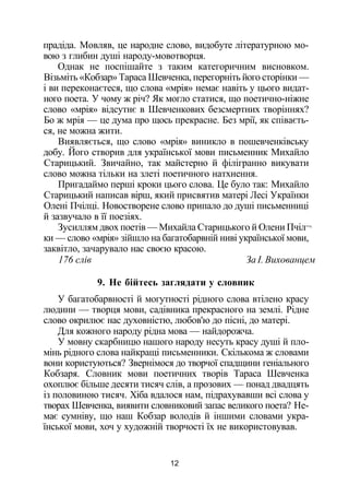 прадіда. Мовляв, це народне слово, видобуте літературною мо­
вою з глибин душі народу-мовотворця.
Однак не поспішайте з таким категоричним висновком.
Візьміть «Кобзар» Тараса Шевченка, перегорніть його сторінки —
і ви переконаєтеся, що слова «мрія» немає навіть у цього видат­
ного поета. У чому ж річ? Як могло статися, що поетично-ніжне
слово «мрія» відсутнє в Шевченкових безсмертних творіннях?
Бо ж мрія — це дума про щось прекрасне. Без мрії, як співаєть­
ся, не можна жити.
Виявляється, що слово «мрія» виникло в пошевченківську
добу. Його створив для української мови письменник Михайло
Старицький. Звичайно, так майстерно й філігранно викувати
слово можна тільки на злеті поетичного натхнення.
Пригадаймо перші кроки цього слова. Це було так: Михайло
Старицький написав вірш, який присвятив матері Лесі Українки
Олені Пчілці. Новостворене слово припало до душі письменниці
й зазвучало в її поезіях.
Зусиллям двох поетів — Михайла Старицького й Олени Пчіл¬
ки — слово «мрія» зійшло на багатобарвній ниві української мови,
заквітло, зачарувало нас своєю красою.
176 слів За І. Вихованцем
9. Не бійтесь заглядати у словник
У багатобарвності й могутності рідного слова втілено красу
людини — творця мови, садівника прекрасного на землі. Рідне
слово окрилює нас духовністю, любов'ю до пісні, до матері.
Для кожного народу рідна мова — найдорожча.
У мовну скарбницю нашого народу несуть красу душі й пло­
мінь рідного слова найкращі письменники. Скількома ж словами
вони користуються? Звернімося до творчої спадщини геніального
Кобзаря. Словник мови поетичних творів Тараса Шевченка
охоплює більше десяти тисяч слів, а прозових — понад двадцять
із половиною тисяч. Хіба вдалося нам, підрахувавши всі слова у
творах Шевченка, виявити словниковий запас великого поета? Не­
має сумніву, що наш Кобзар володів й іншими словами укра­
їнської мови, хоч у художній творчості їх не використовував.
12
 