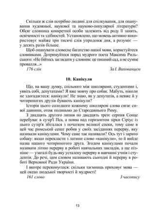 Скільки ж слів потрібно людині для спілкування, для опану­
вання художньої, наукової та науково-популярної літератури?
Обсяг словника конкретної особи залежить від роду її занять,
освіченості та здібностей. Установлено, що мовець активно вико­
ристовує майже три тисячі слів упродовж дня, а розуміє —
у десять разів більше.
Щоб опанувати словесне багатство нашої мови, користуйтеся
словниками. Дотримуйтеся порад мудрого поета Максима Риль­
ського: «Не бійтесь заглядати у словник: це пишний сад, а не сумне
провалля...»
176 слів За І. Вихованцем
10. Канікули
Що, на вашу думку, спільного між школярами, студентами і,
уявіть собі, депутатами? Я вже мовчу про собак. Мабуть, ніколи
не здогадаєтеся: канікули! Не знаю, як у депутатів, а невже й у
чотириногих друзів бувають канікули?
Історія цього солодкого кожному школяреві слова сягає си­
вої давнини, отож полиньмо до Стародавнього Риму.
З двадцять другого липня по двадцять третє серпня Сонце
перебуває в сузір'ї Пса, а поява над горизонтом зірки Сіріус із
цього сузір'я збігалася з початком великої спеки, тому саме в
цей час римський сенат робив у своїх засіданнях перерву, яку
називали канікулами. Чому саме так називали? Ось тут і зарито
собаку: якщо перекласти з латини слово «канікули», то й вийде
назва нашого чотириногого друга. Згодом канікулами почали
називати літню перерву в роботі навчальних закладів, а ще піз­
ніше — узагалі будь-яку усталену перерву в навчанні учнів і сту­
дентів. До речі, цим словом називають сьогодні й перерву в ро­
боті Верховної Ради України.
І вкотре переконуєшся: скільки таємниць приховує мова —
цей океан людської творчості й мудрості!
161 слово 3 часопису
13
 