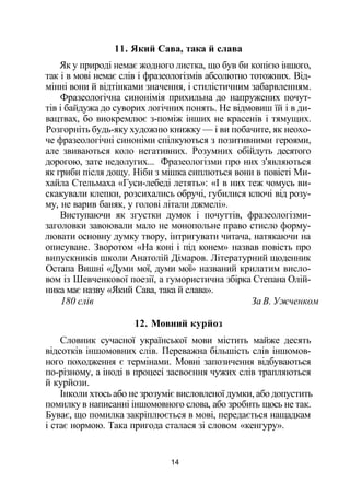 11. Який Сава, така й слава
Як у природі немає жодного листка, що був би копією іншого,
так і в мові немає слів і фразеологізмів абсолютно тотожних. Від­
мінні вони й відтінками значення, і стилістичним забарвленням.
Фразеологічна синонімія прихильна до напружених почут­
тів і байдужа до суворих логічних понять. Не відмовиш їй і в ди­
вацтвах, бо виокремлює з-поміж інших не красенів і тямущих.
Розгорніть будь-яку художню книжку — і ви побачите, як неохо­
че фразеологічні синоніми спілкуються з позитивними героями,
але звиваються коло негативних. Розумних обійдуть десятого
дорогою, зате недолугих... Фразеологізми про них з'являються
як гриби після дощу. Ніби з мішка сиплються вони в повісті Ми­
хайла Стельмаха «Гуси-лебеді летять»: «І в них теж чомусь ви­
скакували клепки, розсихались обручі, губилися ключі від розу­
му, не варив баняк, у голові літали джмелі».
Виступаючи як згустки думок і почуттів, фразеологізми-
заголовки завоювали мало не монопольне право стисло форму­
лювати основну думку твору, інтригувати читача, натякаючи на
описуване. Зворотом «На коні і під конем» назвав повість про
випускників школи Анатолій Дімаров. Літературний щоденник
Остапа Вишні «Думи мої, думи мої» названий крилатим висло­
вом із Шевченкової поезії, а гумористична збірка Степана Олій­
ника має назву «Який Сава, така й слава».
180 слів За В. Ужченком
12. Мовний курйоз
Словник сучасної української мови містить майже десять
відсотків іншомовних слів. Переважна більшість слів іншомов­
ного походження є термінами. Мовні запозичення відбуваються
по-різному, а іноді в процесі засвоєння чужих слів трапляються
й курйози.
Інколи хтось або не зрозуміє висловленої думки, або допустить
помилку в написанні іншомовного слова, або зробить щось не так.
Буває, що помилка закріплюється в мові, передається нащадкам
і стає нормою. Така пригода сталася зі словом «кенгуру».
14
 