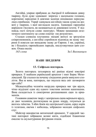 Англійці, уперше прибувши до Австралії й побачивши дивну
тварину, були дуже здивовані: звірятка з маленькою головою,
короткими передніми й довгими задніми кінцівками пересува­
лися стрибками. Украй здивувала англійців також сумка на жи­
воті у тварини, з якої виглядали малята. Здивовані європейці
вирішили з'ясувати, як називаються ці дивовижні істоти. У від­
повідь гості почули слово «кенгуру». Мовою мешканців екзо­
тичного континенту це слово означає «не розуміємо».
Сталася словесна плутанина: місцеві жителі не зрозуміли
співрозмовників, а англійці сприйняли відповідь як назву тва­
рини й повезли цю випадкову назву до Європи. І ми, українці,
як і більшість європейських народів, послуговуємося цим сло­
вом. Отака оказія.
163 слова За І. Вихованцем
НАШІ ШЕДЕВРИ
13. Скіфська пектораль
Золота пектораль затьмарила всі раніше відомі ювелірні
прикраси. її знайшов український археолог і поет Борис Мозо-
левський. Це сталося на початку сімдесятих років минулого сто­
ліття. Яка ж вона, пектораль, що змусила весь світ заговорити
про себе?
Місяцеподібна чоловіча нагрудна прикраса має три яруси,
чітко відділені один від одного товстими витими канатиками.
Вона складається із симетрично розташованих сцен та орна­
ментів.
Головним сюжетом твору є центральна сцена верхнього ярусу,
де двоє чоловіків, розтягнувши на руках пгкуру, готуються до
якогось таїнства. З обох боків від центральної сцени, серед корів
із телятами, овечок і кобилиць, зображено молодих скіфських
слуг.
Майстер використав витончений орнамент. У середній час­
тині пекторалі зображено великі квіти, оздоблені блакитною
емаллю та скульптурними фігурками птахів.
15
 