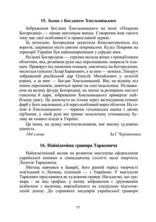 15. Ікона з Богданом Хмельницьким
Зображення Богдана Хмельницького на іконі «Покрова
Богородиці» — цікаве мистецьке явище. Створення ікон такого
типу має свої особливості в православній церкві.
За легендою, Богородиця захистила Константинополь від
ворогів, закривши місто святим покривалом. Культ Покрови на
території України був найпоширенішим у середні віки.
На іконі Богородиця — струнка молода жінка з привабливим
обличчям, яка, розвівши руки над персонажами, накрила їх пла­
щем. Праворуч під захисним плащем, дивлячись на Богородицю,
молиться єпископ Лазар Баранович, а за ним — монахи. Ліворуч
зображений російський цар Олексій Михайлович у золотій
короні, а за ним — Богдан Хмельницький. Він, на відміну від
інших персонажів, дивиться прямо на споглядальника. Незважа­
ючи на велику фігуру Богородиці, на значні за розмірами постаті
єпископа й царя, зображення Хмельницького привертає най­
більшу увагу. Це досягнуто не тільки через застосування темних
фарб у його змалюванні, а й через особливий вираз обличчя. На го­
лові в Хмельницького — червона гетьманська шапка з двома
пір'їнами, у лівій руці він тримає позолочену гетьманську бу­
лаву як символ влади в Україні.
Ця ікона, на думку мистецтвознавців, має високу художню
цінність.
164 слова За І. Черняковим
16. Найвідоміша гравюра Тарасевича
Найпомітніший вплив на розвиток мистецтва оформлення
української книжки в сімнадцятому столітті мала творчість
Леонтія Тарасевича.
Митець навчався в Баварії, його ранній період творчості
пов'язаний із Литвою, пізніший — з Україною. У мистецтві
Тарасевич прославився як художник-гравер. Нагадаємо, що гра­
вюра - це вид графіки, у якому зображення є друкованим
відбитком з малюнка, вирізьбленого на спеціально підготов­
леній дошці. До справжніх шедеврів української гравюри
17
 