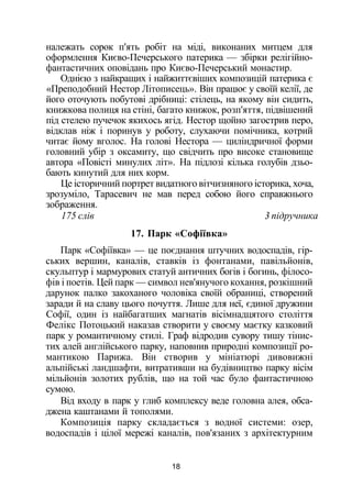 належать сорок п'ять робіт на міді, виконаних митцем для
оформлення Києво-Печерського патерика — збірки релігійно-
фантастичних оповідань про Києво-Печерський монастир.
Однією з найкращих і найжиттєвіших композицій патерика є
«Преподобний Нестор Літописець». Він працює у своїй келії, де
його оточують побутові дрібниці: стілець, на якому він сидить,
книжкова полиця на стіні, багато книжок, розп'яття, підвішений
під стелею пучечок якихось ягід. Нестор щойно загострив перо,
відклав ніж і поринув у роботу, слухаючи помічника, котрий
читає йому вголос. На голові Нестора — циліндричної форми
головний убір з оксамиту, що свідчить про високе становище
автора «Повісті минулих літ». На підлозі кілька голубів дзьо­
бають кинутий для них корм.
Це історичний портрет видатного вітчизняного історика, хоча,
зрозуміло, Тарасевич не мав перед собою його справжнього
зображення.
175 слів 3 підручника
17. Парк «Софіївка»
Парк «Софіївка» — це поєднання штучних водоспадів, гір­
ських вершин, каналів, ставків із фонтанами, павільйонів,
скульптур і мармурових статуй античних богів і богинь, філосо­
фів і поетів. Цей парк — символ нев'янучого кохання, розкішний
дарунок палко закоханого чоловіка своїй обраниці, створений
заради й на славу цього почуття. Лише для неї, єдиної дружини
Софії, один із найбагатших магнатів вісімнадцятого століття
Фелікс Потоцький наказав створити у своєму маєтку казковий
парк у романтичному стилі. Граф відродив сувору тишу тінис­
тих алей англійського парку, наповнив природні композиції ро­
мантикою Парижа. Він створив у мініатюрі дивовижні
альпійські ландшафти, витративши на будівництво парку вісім
мільйонів золотих рублів, що на той час було фантастичною
сумою.
Від входу в парк у глиб комплексу веде головна алея, обса­
джена каштанами й тополями.
Композиція парку складається з водної системи: озер,
водоспадів і цілої мережі каналів, пов'язаних з архітектурним
18
 