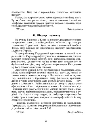 комплексом. Вода тут є гармонійним елементом загального
пейзажу.
Кожен, хто потрапляє сюди, немов переноситься в іншу епоху.
Тут особливе повітря — п'янке, сповнене коханням і ніжністю.
«Софіївку» називають храмом природи, поемою з каменю, води,
землі, архітектурних споруд і скульптур.
169 слів За О. Седаком
18. Шедевр із цементу
На вулиці Банковій у Києві на початку двадцятого століття
за проектом одного з найвидатніших київських архітекторів
Владислава Городецького було зведено дивовижний особняк.
Згодом його визнали як найяскравішу пам'ятку декоративного
модерну в Україні.
У цьому будинку Городецький зумів оживити важкий мате­
ріал — бетон. Скульптури фасаду виконані винятково для реклами
художніх можливостей цементу, який виробляла київська фаб­
рика Ріхтера. Цемент у той час ще не мав такої популярності як
будівельний матеріал, тому фабрикант запропонував Городецько-
му його безкоштовно задля реклами.
Архітектор оживив бетон зображеннями рослинності, дина­
мікою життя міфічних тварин і людей, які, здається, узагалі не
знають такого поняття, як смерть. Величезна кількість скульп­
тур, викликаних з ірреального світу фантазією тридцяти-
дев'ятирічного архітектора, дала споруді сучасну назву — «Бу­
динок з химерами». Найвизначнішим у ньому є скульптурне
оформлення з істот тваринного наземного й підводного світу.
Більшість істот мають спокійний і мирний вигляд: слони, носо­
роги, косулі, ящірки й жаби завмерли, споглядаючи вулиці й бу­
дівлі. На п'єдесталі скульптури, що зображує смертельну бо­
ротьбу орла з пантерою, накреслено автограф майстра й дату
створення композиції.
Тематика оздоблення особняка пов'язана із захопленням
Городецького далекими подорожами й екзотичним полюванням
у тропічних регіонах Америки й Азії.
178 слів За О. Седаком
19
 
