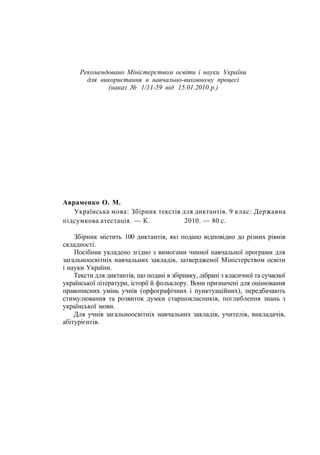 Рекомендовано Міністерством освіти і науки України
для використання в навчально-виховному процесі
(наказ № 1/11-59 від 15.01.2010 р.)
Авраменко О. М.
Українська мова: Збірник текстів для диктантів. 9 клас: Державна
підсумкова атестація. — К. 2010. — 80 с.
Збірник містить 100 диктантів, які подано відповідно до різних рівнів
складності.
Посібник укладено згідно з вимогами чинної навчальної програми для
загальноосвітніх навчальних закладів, затвердженої Міністерством освіти
і науки України.
Тексти для диктантів, що подані в збірнику, дібрані з класичної та сучасної
української літератури, історії й фольклору. Вони призначені для оцінювання
правописних умінь учнів (орфографічних і пунктуаційних), передбачають
стимулювання та розвиток думки старшокласників, поглиблення знань з
української мови.
Для учнів загальноосвітніх навчальних закладів, учителів, викладачів,
абітурієнтів.
 