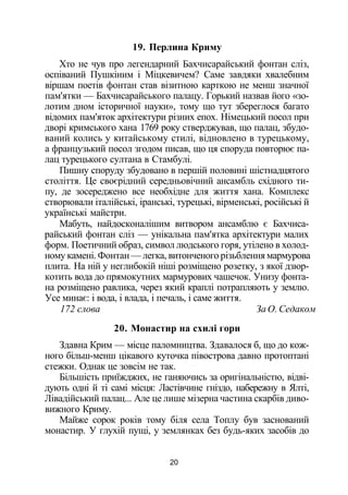 19. Перлина Криму
Хто не чув про легендарний Бахчисарайський фонтан сліз,
оспіваний Пушкіним і Міцкевичем? Саме завдяки хвалебним
віршам поетів фонтан став візитною карткою не менш значної
пам'ятки — Бахчисарайського палацу. Горький назвав його «зо­
лотим дном історичної науки», тому що тут збереглося багато
відомих пам'яток архітектури різних епох. Німецький посол при
дворі кримського хана 1769 року стверджував, що палац, збудо­
ваний колись у китайському стилі, відновлено в турецькому,
а французький посол згодом писав, що ця споруда повторює па­
лац турецького султана в Стамбулі.
Пишну споруду збудовано в першій половині шістнадцятого
століття. Це своєрідний середньовічний ансамбль східного ти­
пу, де зосереджено все необхідне для життя хана. Комплекс
створювали італійські, іранські, турецькі, вірменські, російські й
українські майстри.
Мабуть, найдосконалішим витвором ансамблю є Бахчиса­
райський фонтан сліз — унікальна пам'ятка архітектури малих
форм. Поетичний образ, символ людського горя, утілено в холод­
ному камені. Фонтан — легка, витонченого різьблення мармурова
плита. На ній у неглибокій ніші розміщено розетку, з якої дзюр­
котить вода до прямокутних мармурових чашечок. Унизу фонта­
на розміщено равлика, через який краплі потрапляють у землю.
Усе минає: і вода, і влада, і печаль, і саме життя.
172 слова За О. Седаком
20. Монастир на схилі гори
Здавна Крим — місце паломництва. Здавалося б, що до кож­
ного більш-менш цікавого куточка півострова давно протоптані
стежки. Однак це зовсім не так.
Більшість приїжджих, не ганяючись за оригінальністю, відві­
дують одні й ті самі місця: Ластівчине гніздо, набережну в Ялті,
Лівадійський палац... Але це лише мізерна частина скарбів диво­
вижного Криму.
Майже сорок років тому біля села Топлу був заснований
монастир. У глухій пущі, у землянках без будь-яких засобів до
20
 