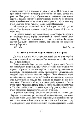 існування поселилися дев'ять перших черниць. Цей єдиний тоді
кримський жіночий монастир заснований на честь святої Па-
раскеви. Поступово він розбудовувався, зміцнював своє госпо­
дарство, набував святості й доброчинності. З гори Афон привезли
сюди великі святині — частинки животворящого хреста, на якому
було розіп'ято Ісуса Христа, і мощі святої Параскеви.
Монастир розташований на схилі гори, укритої густим
лісом. Тут бринять джерела чистої води, холодної будь-якої
пори року.
Коли людина після крутого підйому лісової дороги виходить
на простору площу перед монастирем, її вражає краса цього
місця. Тут багато квітів, навкруги — темні стіни лісу. Яке все це
далеке від суєти пляжного життя, від натовпів на вузенькій
смузі узбережжя!
169 слів За К. Ґудзик
21. Палац Кирила Розумовського в Батурині
До видатних пам'яток палацово-паркової архітектури України
належить родовий маєток Кирила Розумовського в селі Батурині,
що на Чернігівщині.
Замовником будівництва палацу був Розумовський. Згадай­
мо, ким була ця людина. Кирило Розумовський був останнім усе­
народно обраним гетьманом України, розумним і удачливим ца­
редворцем єлизаветинської доби, президентом Імператорської
академії наук, ясновельможним графом. Після відставки через
надмірні вимоги щодо автономії України та скасування гетьман­
ства Катериною II, яка, до речі, зійшла на престол не без його
допомоги, Розумовський ще тридцять років прожив у Петер­
бурзі та під Москвою. Проте потім зі своєю родиною повернувся
в Україну, до Батурина, де давно мріяв збудувати університет і
куди сподівався перенести українську столицю.
З усього комплексу батуринської садиби до наших днів
зберігся тільки палац, розташований на мальовничому плато над
долиною річки Сейм. Простий і виразний, він домінує в місце­
вості, чудово сприймається з далеких відстаней, нагадує одну
з венеціанських вілл, ніби перенесену з Італії на українську землю.
21
 