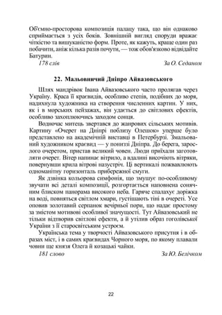 Об'ємно-просторова композиція палацу така, що він однаково
сприймається з усіх боків. Зовнішній вигляд споруди вражає
чіткістю та вишуканістю форм. Проте, як кажуть, краще один раз
побачити, аніж кілька разів почути, — тож обов'язково відвідайте
Батурин.
178 слів За О. Седаном
22. Мальовничий Дніпро Айвазовського
Шлях мандрівок Івана Айвазовського часто пролягав через
Україну. Краса її краєвидів, особливо степів, подібних до моря,
надихнула художника на створення численних картин. У них,
як і в морських пейзажах, він удається до світлових ефектів,
особливо захоплюючись заходом сонця.
Водночас митець звертався до жанрових сільських мотивів.
Картину «Очерет на Дніпрі поблизу Олешок» уперше було
представлено на академічній виставці в Петербурзі. Змальова­
ний художником краєвид — у пониззі Дніпра. До берега, зарос­
лого очеретом, пристав великий човен. Люди приїхали заготов­
ляти очерет. Вітер напинає вітрило, а вдалині височіють вітряки,
повернувши крила вітрові назустріч. Ці вертикалі пожвавлюють
одноманітну горизонталь прибережної смуги.
Як дзвінка кольорова симфонія, що змушує по-особливому
звучати всі деталі композиції, розгортається наповнена соняч­
ним блиском панорама високого неба. Гаряче спалахує доріжка
на воді, повняться світлом хмари, густішають тіні в очереті. Усе
оповив золотавий серпанок вечірньої пори, що надає простому
за змістом мотивові особливої значущості. Тут Айвазовський не
тільки відтворив світлові ефекти, а й утілив образ гоголівської
України з її старосвітським устроєм.
Українська тема у творчості Айвазовського присутня і в об­
разах міст, і в самих краєвидах Чорного моря, по якому плавали
човни ще князя Олега й козацькі чайки.
181 слово За Ю. Белічком
22
 