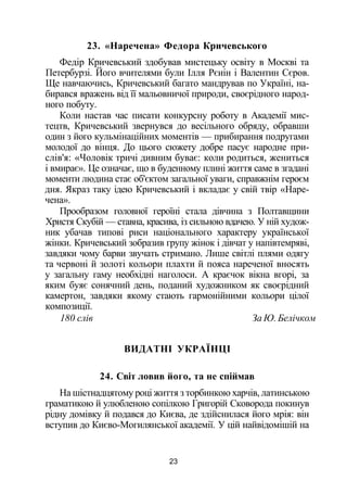 23. «Наречена» Федора Кричевського
Федір Кричевський здобував мистецьку освіту в Москві та
Петербурзі. Його вчителями були Ілля Рєиін і Валентин Сєров.
Ще навчаючись, Кричевський багато мандрував по Україні, на­
бирався вражень від її мальовничої природи, своєрідного народ­
ного побуту.
Коли настав час писати конкурсну роботу в Академії мис­
тецтв, Кричевський звернувся до весільного обряду, обравши
один з його кульмінаційних моментів — прибирання подругами
молодої до вінця. До цього сюжету добре пасує народне при­
слів'я: «Чоловік тричі дивним буває: коли родиться, жениться
і вмирає». Це означає, що в буденному плині життя саме в згадані
моменти людина стає об'єктом загальної уваги, справжнім героєм
дня. Якраз таку ідею Кричевський і вкладає у свій твір «Наре­
чена».
Прообразом головної героїні стала дівчина з Полтавщини
Христя Скубій — ставна, красива, із сильною вдачею. У ній худож­
ник убачав типові риси національного характеру української
жінки. Кричевський зобразив групу жінок і дівчат у напівтемряві,
завдяки чому барви звучать стримано. Лише світлі плями одягу
та червоні й золоті кольори плахти й пояса нареченої вносять
у загальну гаму необхідні наголоси. А краєчок вікна вгорі, за
яким буяє сонячний день, поданий художником як своєрідний
камертон, завдяки якому стають гармонійними кольори цілої
композиції.
180 слів За Ю. Белічком
ВИДАТНІ УКРАЇНЦІ
24. Світ ловив його, та не спіймав
На шістнадцятому році життя з торбинкою харчів, латинською
граматикою й улюбленою сопілкою Григорій Сковорода покинув
рідну домівку й подався до Києва, де здійснилася його мрія: він
вступив до Києво-Могилянської академії. У цій найвідомішій на
23
 
