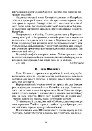 той час вищій школі Східної Європи Григорій став одним із най­
кращих студентів.
На двадцятому році життя Григорія відрядили до Петербурга
співати в придворній капелі, адже він прославився гарним голо­
сом, грою на скрипці, бандурі, крім того, мав композиторський
хист, писав вірші. Із стількома талантами Сковорода міг би висо­
ко піднятися кар'єрними щаблями, проте він вирішує покинути
Петербург.
Повернувшись в Україну, Сковорода викладав у Переяслав­
ському колегіумі, потім працював домашнім учителем, а згодом став
викладачем стародавніх мов і етики в Харківському колегіумі.
Своїх вихованців учив тих норм, яких дотримувався в житті сам:
учив, як жив, а жив, як навчав. У колегіумі Сковорода став улюбле­
ним учителем, проте через цькування й доноси він вимушений був
покинути цей заклад.
Відтоді філософ вів мандрівне життя. Майже тридцять років
неквапно мандрував цей співець-музика і вчитель-байкар курними
шляхами Лівобережжя. Світ ловив його, та не спіймав.
169 слів 3 підручника
25. Тарас Шевченко
Тарас Шевченко народився на українській землі, під україн­
ським небом, проте він належить до тих людей-світочів, які стають
дорогими для всього людства і в пошані всього людства знахо­
дять своє безсмертя.
Народжений матір'ю-кріпачкою і сам кріпак, він став борцем,
революціонером титанічної сили. Його боялися царі, його жаха­
лись і смертельно ненавиділи кріпосники. Коли Шевченка відпра­
вили в солдати, мабуть, ті вінценосні кати вважали, що звідти йому
вже не буде вороття. Проте поет повернувся до рідної своєї
України вогненною піснею, віщим незбореним словом.
У тій невеликій книжці, ім'я якій «Кобзар», клекоче ціле море
горя народного. У ній — порив до свободи, мудрий роздум гума­
ніста й ніжна, чарівна краса української пісні:
Винятковими є місце Шевченка в житті нашого народу та його
творчість. Характеризуючи її, бачиш, що є творчість, яка не від-
24
 