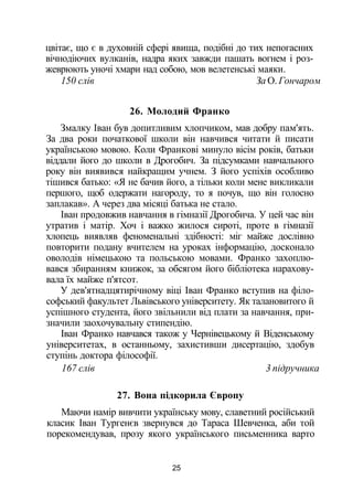 цвітає, що є в духовній сфері явища, подібні до тих непогасних
вічнодіючих вулканів, надра яких завжди пашать вогнем і роз­
жеврюють уночі хмари над собою, мов велетенські маяки.
150 слів За О. Гончаром
26. Молодий Франко
Змалку Іван був допитливим хлопчиком, мав добру пам'ять.
За два роки початкової школи він навчився читати й писати
українською мовою. Коли Франкові минуло вісім років, батьки
віддали його до школи в Дрогобич. За підсумками навчального
року він виявився найкращим учнем. З його успіхів особливо
тішився батько: «Я не бачив його, а тільки коли мене викликали
першого, щоб одержати нагороду, то я почув, що він голосно
заплакав». А через два місяці батька не стало.
Іван продовжив навчання в гімназії Дрогобича. У цей час він
утратив і матір. Хоч і важко жилося сироті, проте в гімназії
хлопець виявляв феноменальні здібності: міг майже дослівно
повторити подану вчителем на уроках інформацію, досконало
оволодів німецькою та польською мовами. Франко захоплю­
вався збиранням книжок, за обсягом його бібліотека нарахову­
вала їх майже п'ятсот.
У дев'ятнадцятирічному віці Іван Франко вступив на філо­
софський факультет Львівського університету. Як талановитого й
успішного студента, його звільнили від плати за навчання, при­
значили заохочувальну стипендію.
Іван Франко навчався також у Чернівецькому й Віденському
університетах, в останньому, захистивши дисертацію, здобув
ступінь доктора філософії.
167 слів 3 підручника
27. Вона підкорила Європу
Маючи намір вивчити українську мову, славетний російський
класик Іван Тургенєв звернувся до Тараса Шевченка, аби той
порекомендував, прозу якого українського письменника варто
25
 