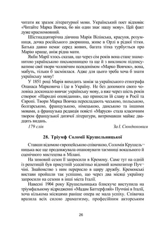 читати як зразок літературної мови. Український поет відповів:
«Читайте Марка Вовчка, бо він один знає нашу мову». Цей факт
дуже красномовний.
Шістнадцятирічна дівчина Марія Вілінська, красуня, розум­
ниця, дочка російського дворянина, живе в Орлі в рідної тітки.
Батька давно немає серед живих, багата тітка турбується про
Марію краще, аніж рідна мати.
Якби Марії хтось сказав, що через сім років вона стане знаме­
нитою українською письменницею та ще й з викликом підпису­
ватиме свої твори чоловічим псевдонімом «Марко Вовчок», вона,
мабуть, тільки б засміялася. Адже для цього треба хоча б знати
українську мову!
У 1851 році Марія виходить заміж за українського етнографа
Опанаса Марковича і їде в Україну. Не без допомоги свого чо­
ловіка досконало вивчає українську мову, а вже через шість років
створює «Народні оповідання», що принесли їй славу в Росії та
Європі. Твори Марка Вовчка перекладають чеською, польською,
болгарською, французькою, німецькою, данською та іншими
мовами, а французька редакція повісті «Маруся» стала класичним
твором французької дитячої літератури, витримавши майже два­
дцять видань.
179 слів За І. Сюндюковим
28. Тріумф Соломії Крушельницької
Ставши відомою європейською співачкою, Соломія Крушель¬
ницька все ще продовжувала опановувати таємниці вокального й
сценічного мистецтва в Мілані.
На зимовий сезон її запросили в Кремону. Саме тут на одній
із репетицій був присутній усесвітньо відомий композитор Пуч¬
чіні. Знайомство з ним переросло в щиру дружбу. Кремонські
вистави пройшли так успішно, що через два місяці українку
запросили на сезони в інші міста Італії.
Навесні 1904 року Крушельницька блискуче виступила на
тріумфальному відродженні «Мадам Баттерфляй» Пуччіні в Італії,
хоча кількома місяцями раніше опера не мала успіху. Співачка
вразила всіх силою драматизму, професійним акторським
26
 
