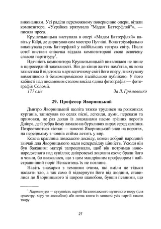виконанням. Усі раділи переможному поверненню опери, вітали
композитора. «Українка врятувала "Мадам Баттерфляй"», —
писала преса.
Крушельницька виступала в опері «Мадам Баттерфляй» на­
віть у Каїрі, де диригував сам маестро Пуччіні. Вона тріумфально
виконувала роль Баттерфляй у найбільших театрах світу. Після
сотої вистави співачка віддала композиторові свою освячену
славою партитуру1
.
Вдячність композитора Крушельницькій виявлялася не лише
в щиросердній закоханості. Він до кінця життя пам'ятав, як вона
захистила й відстояла в артистичному світі його оперу, знехтувану
вимогливою й безкомпромісною італійською публікою. У його
кабінеті над письмовим столом висіла єдина фотографія — фото­
графія Соломії.
177 слів За Л. Громовенко
29. Професор Яворницький
Дмитро Яворницький щоліта тяжко трудився на розкопках
курганів, записував по селах пісні, легенди, думи, перекази та
примовки, не раз долав із лоцманами пасмо грізних порогів
Дніпра, де й ребра йому ламало на бурхливих вирах серед каміння.
Позростаються кістки — навесні Яворницький знов на порогах,
на передньому з човнів стійма летить у вир.
Кожна краплина людського досвіду, кожен добрий народний
звичай для Яворницького мали неперехідну цінність. Усюди він
був бажаним: матері запрошували, щоб він потримав ново­
народженого над купіллю; дніпровські лоцмани охоче брали його
в човни, бо вважалося, що з цим мандрівним професором і най­
страшніший поріг Ненаситець їх не поглине.
Навіть знахарки з темними очима, які вміли не тільки
наслати зло, а так само й відвернути його від людини, стави­
лися до Яворницького зі щирою шанобою, бувши певними, що
1
Партитура — сукупність партій багатоголосного музичного твору (для
оркестру, хору чи ансамблю) або нотна книга із записом усіх партій такого
твору.
27
 