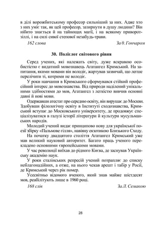 в ділі ворожбитському професор сильніший за них. Адже хто
з них уміє так, як цей професор, зазирнути в душу людини? Він
нібито знається й на тайнощах магії, і на всякому приворот-
зіллі, і на силі сивої степової незабудь-трави.
162 слова За 0. Гончаром
30. Поліглот світового рівня
Серед учених, які належать світу, дуже яскравою осо­
бистістю є видатний мовознавець Агатангел Кримський. На за­
питання, якими мовами він володіє, жартував зазвичай, що легше
перелічити ті, котрими не володіє.
У роки навчання в Кримського сформувався стійкий профе­
сійний інтерес до мовознавства. Від природи наділений унікаль­
ними здібностями до мов, Агатангел з легкістю вивчив основні
давні й нові мови.
Одержавши атестат про середню освіту, він вирушає до Москви.
Здобувши філологічну освіту в Інституті сходознавства, Крим­
ський вступає до Московського університету, де продовжує спе­
ціалізуватися в галузі історії літератури й культури мусульман­
ських народів.
Молодий учений видає принципово нову для української по­
езії збірку «Пальмове гілля», навіяну екзотикою Близького Сходу.
На початку двадцятого століття Агатангел Кримський уже
мав великий науковий авторитет. Багато праць ученого пере­
кладено основними європейськими мовами.
У час революції виїхав до рідного Києва, де заснував Україн­
ську академію наук.
У роки сталінських репресій учений потрапляє до списку
неблагонадійних, а отже, на нього чекав арешт і табір у Росії,
де Кримський через рік помер.
Усесвітньо відомого вченого, який знав майже шістдесят
мов, реабілітують лише в 1960 році.
168 слів За Л. Семакою
28
 