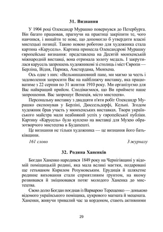 31. Визнання
У 1904 році Олександр Мурашко повернувся до Петербурга.
Він багато працював, прагнучи на практиці закріпити те, чого
навчився, і винайти те нове, що допомогло б утвердити власні
мистецькі позиції. Такою новою роботою для художника стала
картина «Карусель». Картина принесла Олександрові Мурашку
європейське визнання: представлена на Десятій мюнхенській
міжнародній виставці, вона отримала золоту медаль. І закрути­
лася карусель запрошень художникові зі столиць і міст Європи —
Берліна, Відня, Парижа, Амстердама, Мюнхена.
Ось одне з них: «Вельмишановний пане, ми маємо за честь і
задоволення запросити Вас на найближчу виставку, яка працю­
ватиме з 22 серпня по 31 жовтня 1910 року. Ми організуємо для
Вас найкращий прийом. Сподіваємося, що Ви приймете наше
запрошення. Вас запрошує Венеція, місто мистецтв».
Персональну виставку з двадцяти п'яти робіт Олександр Му­
рашко експонував у Берліні, Дюссельдорфі, Кельні. Згодом
художник брав участь у мюнхенських виставках. Твори україн­
ського майстра мали неабиякий успіх у європейської публіки.
Картину «Карусель» було куплено на виставці для Музею обра­
зотворчого мистецтва в Будапешті.
Це визнання не тільки художника — це визнання його бать­
ківщини.
161 слово 3 журналу
32. Родина Ханенків
Богдан Ханенко народився 1849 року на Чернігівщині у відо­
мій поміщицькій родині, яка мала великі маєтки, подаровані
ще гетьманом Кирилом Розумовським. Ерудиція й шляхетне
родинне виховання стали сприятливим ґрунтом, на якому
розвивався й зміцнювався потяг молодого Ханенка до мис­
тецтва.
Свою долю Богдан поєднав із Варварою Терещенко — донькою
відомого українського поміщика, цукрового магната й мецената.
Ханенки, живучи тривалий час за кордоном, стають активними
29
 