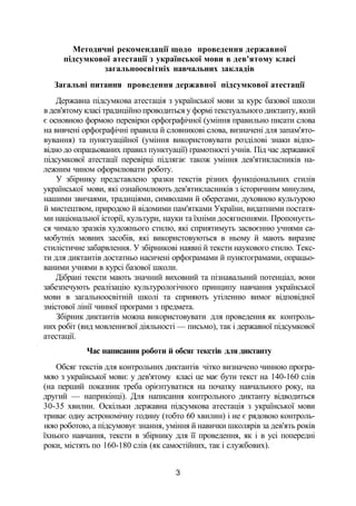 Методичні рекомендації щодо проведення державної
підсумкової атестації з української мови в дев'ятому класі
загальноосвітніх навчальних закладів
Загальні питання проведення державної підсумкової атестації
Державна підсумкова атестація з української мови за курс базової школи
в дев'ятому класі традиційно проводиться у формі текстуального диктанту, який
є основною формою перевірки орфографічної (уміння правильно писати слова
на вивчені орфографічні правила й словникові слова, визначені для запам'ято­
вування) та пунктуаційної (уміння використовувати розділові знаки відпо­
відно до опрацьованих правил пунктуації) грамотності учнів. Під час державної
підсумкової атестації перевірці підлягає також уміння дев'ятикласників на­
лежним чином оформлювати роботу.
У збірнику представлено зразки текстів різних функціональних стилів
української мови, які ознайомлюють дев'ятикласників з історичним минулим,
нашими звичаями, традиціями, символами й оберегами, духовною культурою
й мистецтвом, природою й відомими пам'ятками України, видатними постатя­
ми національної історії, культури, науки та їхніми досягненнями. Пропонуєть­
ся чимало зразків художнього стилю, які сприятимуть засвоєнню учнями са­
мобутніх мовних засобів, які використовуються в ньому й мають виразне
стилістичне забарвлення. У збірникові наявні й тексти наукового стилю. Текс­
ти для диктантів достатньо насичені орфограмами й пунктограмами, опрацьо­
ваними учнями в курсі базової школи.
Дібрані тексти мають значний виховний та пізнавальний потенціал, вони
забезпечують реалізацію культурологічного принципу навчання української
мови в загальноосвітній школі та сприяють утіленню вимог відповідної
змістової лінії чинної програми з предмета.
Збірник диктантів можна використовувати для проведення як контроль­
них робіт (вид мовленнєвої діяльності — письмо), так і державної підсумкової
атестації.
Час написання роботи й обсяг текстів для диктанту
Обсяг текстів для контрольних диктантів чітко визначено чинною програ­
мою з української мови: у дев'ятому класі це має бути текст на 140-160 слів
(на перший показник треба орієнтуватися на початку навчального року, на
другий — наприкінці). Для написання контрольного диктанту відводиться
30-35 хвилин. Оскільки державна підсумкова атестація з української мови
триває одну астрономічну годину (тобто 60 хвилин) і не є рядовою контроль­
ною роботою, а підсумовує знання, уміння й навички школярів за дев'ять років
їхнього навчання, тексти в збірнику для її проведення, як і в усі попередні
роки, містять по 160-180 слів (як самостійних, так і службових).
3
 