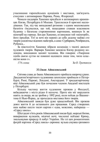 учасниками європейських аукціонів і виставок, зав'язують
стосунки з антикварами Парижа, Рима, Флоренції.
Чимало шедеврів Ханенки придбали в антикварних крамни­
цях Києва, Петербурга й Москви. Траплялися й приємні неспо­
діванки. Так, під час випадкової розмови з одним московським
багатієм з'ясувалося, що той, нещодавно ставши власником
будинку з багатьма старовинними картинами, викинув їх як
непотріб на горище. Богдан Ханенко, оглянувши той «непотріб»,
його придбав. Тієї ж ночі він перевіз до себе додому майже сто
творів усесвітньо відомих майстрів, а саме: Сурбарана, Рембрандта,
Рубенса...
За півстоліття Ханенки зібрали колекцію з тисячі двохсот
художніх творів. Варвара Ханенко заповіла Києву родинну ко­
лекцію, виконавши заповіт чоловіка. Він говорив: «Творіння
геніїв своєю суттю не повинні належати лише тим, чиєю влас­
ністю вони є».
174 слова За О. Третяком
33.Іван Айвазовський
Світова слава до Івана Айвазовського прийшла напрочуд рано.
Двадцятип'ятирічного художника захоплено приймали в Петер­
бурзі, Римі, Парижі, Лондоні, Амстердамі. У тридцятирічному
віці Айвазовський уже був почесним членом Академії мистецтв
у Петербурзі.
Більшу частину життя художник прожив у Феодосії,
виїжджаючи з міста рідко й неохоче. Проте він міг вирушити
навіть за океан, як це зробив у 1892 році, коли поїхав до Вашинг­
тона й Нью-Йорка, де проходила виставка його творів.
Айвазовський завжди був дуже працелюбний. Він прожив
довге життя й до останнього дня працював. Серед створених
ним майже шести тисяч картин є одна, можливо, найкраща —
«Серед хвиль».
Шістдесят п'ять років Айвазовський писав бурі, морські битви,
виверження вулканів, місячні ночі, численні пейзажі Криму,
змальовував природу й побут України. На тлі цих романтичних
феєрій картина «Серед хвиль» скромна: вузька смужка грозового
30
 