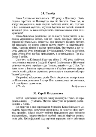 35. Її вибір
Емма Андієвська народилася 1933 року в Донецьку. Потім
родина переїхала до Вишгорода, що під Києвом. Саме тут, як
згадує письменниця, вона вперше побачила жінок, які, одягнені
в білі вишивані сорочки, ступали босоніж по чорній весняній
запашній ріллі. А якою колоритною, багатою мовою вони спіл­
кувалися!
Емма Андієвська розповідає, що до шести років узагалі не во­
лоділа українською мовою, для неї навіть вибирали няньок зі
справжнім російським акцентом, аби виховати панську дитину.
Не виховали, бо кожна дитина гостро реагує на несправедли­
вість. Навколо тільки й чулося про рівність, братерство, а тут чо­
мусь українці були принижені й упосліджені. Отож, за логікою,
вона мусила бути на боці кривджених, а не кривдників. Так від­
бувся її вибір.
Саме тут, на Київщині, її застала війна. З 1943 року майбутня
письменниця мешкає в Західній Європі. Закінчивши в Німеччині
університет, вона переїздить до Парижа, а потім — до США. Тут
вона разом з іншими переселенцями з України створює гурток
поетів, який здійснив справжню революцію в письменстві укра­
їнської діаспори.
Наприкінці шістдесятих років Емма Андієвська повертається
до Німеччини, де мешкає й тепер. Нині вона не лише письменниця,
а й самобутня художниця.
177 слів 3 підручника
36. Сергій Параджанов
Сергій Параджанов здобував освіту спочатку в Тбілісі, де наро­
дився, а потім — у Москві. Митець дебютував як режисер-поста-
новник у Києві.
До сторіччя з дня народження Михайла Коцюбинського мо­
лодому режисерові доручили зняти фільм за повістю «Тіні забу­
тих предків». Після виходу стрічки Параджанов став світовою
знаменитістю. Історія трагічної любові Івана й Марічки сколих­
нула світ. Тріумфальний хід картини екранами світу увінчався
32
 