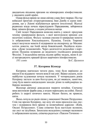 двадцятьма вісьмома призами на міжнародних кінофестивалях
у двадцяти одній країні.
Однак фільм приніс не лише світову славу його творцю. Під час
київської прем'єри літературознавець Іван Дзюба зі сцени пові­
домив, що у Львові відбуваються арешти інтелігенції. Відтоді
радянська влада почала переслідувати Параджанова, заборонила
йому знімати фільми, а згодом ув'язнила митця.
Свій талант Параджанов виявляв навіть у неволі: придумав
техніку гравірування фольги, з якої виготовляли кришки для
молочних пляшок. Фольгу заливав смолою й гравірував монети
із зображенням Хмельницького, Пушкіна, Гоголя. Тюремні
власті вилучили монети й відправили на експертизу до Москви:
хотіли довести, що їхній автор божевільний. Надійшла відпо­
відь: «Дуже талановитий». Через десятиліття медальйон з порт­
ретом Пушкіна потрапив до видатного італійського режисера
Фелліні. З медальйона митець відлив срібну медаль, якою й до­
сі нагороджують кращий фільм щорічного кінофестивалю.
181 слово За С. Цаликом
37. Катерина Білокур
Катерина навчилася читати рано, тому було вирішено до
школи її не віддавати: читати вона й так уміє. Важко сказати, коли
майбутня художниця почала малювати. У чотирнадцять років
Катерину застали за цим безглуздим, як усі вважали, заняттям,
тому було вжито невідкладних заходів: різки та найсуворіша за­
борона малювати.
Відтепер дівчинці доводилося творити потайки. Спочатку
вона виготовляє фарби сама, а згодом переходить на олійні. Пензлі
робить із шерсті котячого хвоста. Малює багато, як правило,
квіти.
Якось почула по радіо пісню у виконанні Оксани Петрусенко.
Спів так вразив Катерину, що цілу ніч вона просиділа над лис­
том і відправила його вранці за незвичайною адресою: «Київ.
Оксані Петрусенко». Слава співачки була настільки великою,
що лист не загубився. Захоплена вкладеним у конверт малюнком
із зображенням калини, співачка радиться з Павлом Тичиною —
33
 