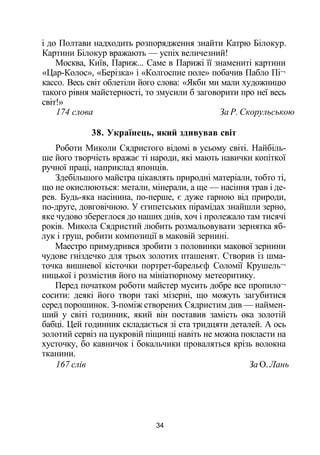і до Полтави надходить розпорядження знайти Катрю Білокур.
Картини Білокур вражають — успіх величезний!
Москва, Київ, Париж... Саме в Парижі її знамениті картини
«Цар-Колос», «Берізка» і «Колгоспне поле» побачив Пабло Пі¬
кассо. Весь світ облетіли його слова: «Якби ми мали художницю
такого рівня майстерності, то змусили б заговорити про неї весь
світ!»
174 слова За Р. Скорульською
38. Українець, який здивував світ
Роботи Миколи Сядристого відомі в усьому світі. Найбіль­
ше його творчість вражає ті народи, які мають навички копіткої
ручної праці, наприклад японців.
Здебільшого майстра цікавлять природні матеріали, тобто ті,
що не окислюються: метали, мінерали, а ще — насіння трав і де­
рев. Будь-яка насінина, по-перше, є дуже гарною від природи,
по-друге, довговічною. У єгипетських пірамідах знайшли зерно,
яке чудово збереглося до наших днів, хоч і пролежало там тисячі
років. Микола Сядристий любить розмальовувати зернятка яб­
лук і груш, робити композиції в маковій зернині.
Маестро примудрився зробити з половинки макової зернини
чудове гніздечко для трьох золотих пташенят. Створив із шма­
точка вишневої кісточки портрет-барельєф Соломії Крушель¬
ницької і розмістив його на мініатюрному метеоритику.
Перед початком роботи майстер мусить добре все пропило¬
сосити: деякі його твори такі мізерні, що можуть загубитися
серед порошинок. З-поміж створених Сядристим див — наймен­
ший у світі годинник, який він поставив замість ока золотій
бабці. Цей годинник складається зі ста тридцяти деталей. А ось
золотий сервіз на цукровій піщинці навіть не можна покласти на
хусточку, бо кавничок і бокальчики проваляться крізь волокна
тканини.
167 слів За О. Лань
34
 
