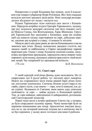 Поворотним в історії Качанівки був момент, коли її власни­
ком став генерал-губернатор Петро Рум'янцев. Він і його нащадки
володіли маєтком тридцять вісім років. Нові господарі розпоря­
дилися збудувати тут палац і закласти сад.
Родина Тарновських тісно пов'язала своє життя з Качанів-
кою. Передусім потрібно згадати Григорія Тарновського, людину,
про яку залишили мемуарні свідчення такі його поважні гості,
як Микола Глинка, Лев Жемчужников, Тарас Шевченко. Григо­
рій Тарновський був закоханий у Качанівку, адже він подбав,
щоб сад навколо палацу перетворився на парк, добудував церк­
ву, насипав два острівці в ставку, з'єднавши їх містком.
Минуло двісті шістдесят років, як маєток Каченовського став на­
зиватися цим ім'ям. Позаду залишилося двадцяте століття, яке
завдало садибі та найбільшому в Європі ландшафтному паркові
жорстоких ран. Однак і тепер, блукаючи осінніми алеями, милу­
ючись нестаріючими краєвидами, порушуючи своєю появою тишу
порожніх залів палацу, відчуваєш довкола присутність тіней вели­
ких людей. Час теперішній тут просякнутий вічністю.
176 слів За В. Панченком
41. Святі гори
У своїй середній течії річка Донець дуже мальовнича. На тлі
смарагдових лук її русло робить тут численні круті повороти.
Нижче від старовинного міста Ізюма правий берег річки почи­
нає поступово підніматися. Спочатку бачимо пологі округлі па­
горби, укриті лісом, а ще нижче — гори, хоча й невисокі, але ду­
же стрімкі. Називають їх Святими, вони мають одну унікальну
особливість: ці гори — майже всуціль із білосніжної крейди.
Там, де гори найвищі, найстрімкіші й найкрасивіші, розташова­
ний Святогорський монастир.
Перші ченці жили в нетрях крейдяних Святих гір, у печерах,
де було споруджено підземну церкву. Ченці монастиря були не
першими мешканцями цих печер. Археологічні знахідки вказу­
ють на те, що печерний комплекс існував ще в кам'яному віці й
не був порожнім: у ньому жили тогочасні мисливці й рибалки.
36
 
