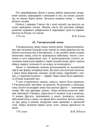 Усе правобережжя Дінця в цьому районі пронизано печер­
ними залами, коридорами з виходами в лісі, на схилах дальніх
гір, на лівому березі річки. Загальна довжина печер — майже
вісімсот метрів.
Однією з прикрас Святих гір є кущі скумпії, що ростуть на
голих крейдяних скелях. Восени листя цієї рослини набирає
незвично яскравого забарвлення й перетворює кущі на червоні
багаття на білому тлі схилів.
179 слів За К. Ґудзик
42. Ужгородський замок
Ужгородському замку понад тисячу років. Здавна розповіда­
ють про загадкові підземні ходи, якими до замку-фортеці під час
облоги постачали їжу й боєприпаси. А ще начебто цими ходами
захисники замку, коли їм загрожувала небезпека, тікали з ото­
чення в густі навколишні ліси. У дев'ятнадцятому столітті до­
слідники намагалися пройти в чорні підземні нетрі, проте загроза
обвалу щоразу зупиняла їх на шляху до незвіданого.
Замок із масивними вежами розташований на вулканічній
горі й має форму чотирикутника. До нього доступитися нелегко:
з трьох боків фортецю захищає сухий канал, вирубаний у ске­
лях, а з північно-східного — прірва. Через канал було перекину­
то в'їзний підвісний міст.
У всіх старовинних замках, кажуть, мають бути привиди.
І Ужгородський, звичайно, не виняток. За легендою, у сімнадця­
тому столітті володарем замку був капітан Другет — шанований
лицар. Він мав прегарну доньку. Один воєвода-шляхтич заба­
жав завоювати Ужгород, переодягся й подався туди в розвідку.
А донька Другета, закохавшись у нього, розповіла, скільки
військової сили в замку і як краще його захопити. Батько дізнав­
ся про зраду й живою замурував свою кровинку в кріпосній
стіні. Перед великою бурею лунає плач: донька проситься на
волю.
174 слова За В. Зубачем
37
 