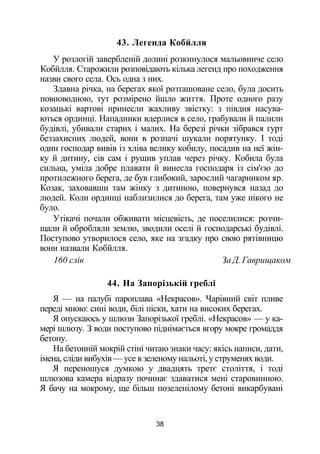 43. Легенда Кобйлля
У розлогій завербленій долині розкинулося мальовниче село
Кобйлля. Старожили розповідають кілька легенд про походження
назви свого села. Ось одна з них.
Здавна річка, на берегах якої розташоване село, була досить
повноводною, тут розмірено йшло життя. Проте одного разу
козацькі вартові принесли жахливу звістку: з півдня насува­
ються ординці. Нападники вдерлися в село, грабували й палили
будівлі, убивали старих і малих. На березі річки зібрався гурт
беззахисних людей, вони в розпачі шукали порятунку. І тоді
один господар вивів із хліва велику кобилу, посадив на неї жін­
ку й дитину, сів сам і рушив уплав через річку. Кобила була
сильна, уміла добре плавати й винесла господаря із сім'єю до
протилежного берега, де був глибокий, зарослий чагарником яр.
Козак, заховавши там жінку з дитиною, повернувся назад до
людей. Коли ординці наблизилися до берега, там уже нікого не
було.
Утікачі почали обживати місцевість, де поселилися: розчи­
щали й обробляли землю, зводили оселі й господарські будівлі.
Поступово утворилося село, яке на згадку про свою рятівницю
вони назвали Кобйлля.
160 слів За Д. Гаврищаком
44. На Запорізькій греблі
Я — на палубі пароплава «Некрасов». Чарівний світ пливе
переді мною: сині води, білі піски, хати на високих берегах.
Я опускаюсь у шлюзи Запорізької греблі. «Некрасов» — у ка­
мері шлюзу. З води поступово піднімається вгору мокре громаддя
бетону.
На бетонній мокрій стіні читаю знаки часу: якісь написи, дати,
імена, сліди вибухів — усе в зеленому нальоті, у струменях води.
Я переношуся думкою у двадцять третє століття, і тоді
шлюзова камера відразу починає здаватися мені старовинною.
Я бачу на мокрому, ще більш позеленілому бетоні викарбувані
38
 
