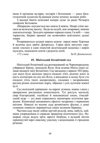 імена й прізвища мулярів, теслярів і бетонників — увесь бага­
тотисячний колектив будівників епохи початку великих робіт.
З високої башти шлюзової камери лунає по радіо Четверта
симфонія Бетховена.
«Некрасов» опускається все нижче й нижче. Мокрі стіни зве­
лися на величезну висоту. Люди на палубі, мов зачаровані, мовчки
дивляться вгору. Заходить криваво-червоне сонце. І в небі — таке
торжество, багряні промені так незвичайно освітлюють далекі
хмари.
Розкриваються останні ворота шлюзу: переді мною Хортиця
й велична дуга греблі Дніпрогесу. Сорок вісім могутніх стру­
менів злилися в один пінистий велетенський водоспад і мирно
шумлять, надихаючи поетів і радуючи дітей.
172 слова За О. Довженком
45. Нікітський ботанічний сад
Нікітський ботанічний сад розташований на Чорноморському
узбережлсі Криму, неподалік Ялти, біля селища Нікіта (нині се­
лище міського типу Ботанічне). Сад закладено у вересні 1812 року,
для нього було виділено триста сімдесят п'ять десятин землі за
шість кілометрів на схід від Ялти, а висаджено в ньому було сто
сімдесят п'ять тисяч декоративних, плодових і чагарникових
рослин різних екзотичних порід, зібраних з усіх куточків земної
кулі.
Сад поділений доріжками на окремі ділянки, кожна з яких є
прекрасною рослинною композицією. Тут ростуть магнолії,
лавр благородний, італійські й мексиканські сосни, гімалай­
ський кедр — усі вони справляють неповторне естетичне вра­
ження. Композиції доповнюють ефектні чагарники з червоними
квітами. Навесні по всьому саду розквітають фіалки, а деякі
галявини повністю вкриваються синім килимом барвінку.
Частина саду являє собою крутий рельєф, вона, мабуть, най­
менш упорядкована іі справляє враження екзотичного лісу. Не­
широкі сходи ведуть крізь зарості бамбука, а вузький місток
перекинутий через невелику ущелину з водоспадами іі гірськими
річками.
39
 