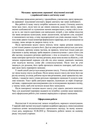 Методика проведення державної підсумкової атестації
з української мови в дев'ятому класі
Методика проведення диктанту є традиційною, узвичаєною, проте проведен­
ня державної підсумкової атестації у формі диктанту має певні особливості.
Вид роботи й назву тексту потрібно записати на дошці. Спочатку вчитель
читає весь текст, після чого не дає ніяких пояснень щодо його змісту, право­
писних особливостей та тлумачення значень використаних у ньому слів (з огля­
ду на те, що тексти адаптовано для навчальних потреб, у них майже відсутня
так звана авторська пунктуація, немає діалектизмів, застарілих слів, складної
зі значеннєвого погляду, а тому малозрозумілої для учнів лексики тощо). Учи­
тель може давати тільки коментарі формального характеру, як-от: розміщення за­
головку, запис автора чи джерела тексту та ін.
Після прочитання всього тексту вчитель читає перше речення повністю,
а учні тільки уважно слухають його. Далі це саме речення диктується для запи­
су частинами, причому кожна частина, як правило, читається тільки один раз
(частиною в цьому випадку треба вважати словосполучення з двох-п'яти слів
або частину складного речення приблизно з тією ж кількістю слів). Учитель
може повторно прочитати частину речення, якщо вона велика за обсягом, у ній
змінено нормативний порядок слів або під дією певних зовнішніх чинників
учні недочули якогось слова або словосполучення). Після того як учні
запишуть усе речення, його треба прочитати повністю повторно, щоб атесто­
вані мали змогу перевірити записане.
У такий спосіб диктується кожне речення тексту. Учитель обов'язково вка­
зує місце поділу тексту на абзаци. Після запису всього тексту він читає його ще
раз від початку до кінця, роблячи паузи між реченнями, дещо триваліші від зви­
чайних, і надаючи змогу учням ретельно перевірити написане й усунути мож­
ливі помилки. Текст треба диктувати виразно, відповідно до норм літератур­
ної мови, з правильним наголошуванням слів та інтонуванням звукового потоку,
у такому темпі, щоб учні встигали вільно його записувати.
Після повторного читання всього тексту учні здають диктанти вчителеві.
Часу для додаткової перевірки надавати не потрібно: сумніви щодо правопис­
ного оформлення роботи учні повинні вирішувати в процесі написання.
Оформлення роботи
Надтекстові й післятекстові записи потребують окремого коментування.
У верхній лівій частині титульної сторінки подвійного аркуша (у лінію) неодмінно
ставиться штамп загальноосвітнього навчального закладу; на ньому зазнача­
ється дата, наприклад: 01.06.2010 р. Починають робити записи на сьомому
рядку титульної сторінки:
4
 