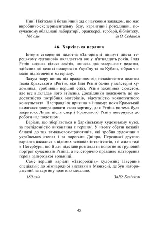 Нині Нікітський ботанічний сад є науковим закладом, що має
виробничо-експериментальну базу, карантинні розсадники, по-
сучасному обладнані лабораторії, оранжереї, гербарії, бібліотеку.
166 слів За О. Седаном
46. Харківська перлина
Історія створення полотна «Запорожці пишуть листа ту­
рецькому султанові» вкладається аж у п'ятнадцять років. Ілля
Рєпін виконав кілька ескізів, написав два завершених полотна,
здійснив дві великі подорожі в Україну та на Кубань, зібрав чи­
мало підготовчого матеріалу.
Задум твору виник під враженням від незакінченого полотна
Івана Крамського «Регіт», яке Ілля Рєпін бачив у майстерні ху­
дожника. Зробивши перший ескіз, Рєпін захопився сюжетом,
але все відкладав його втілення. Дослідники пояснюють це не­
достатністю потрібних матеріалів, відсутністю компетентного
консультанта. Насправді ж причина в іншому: поки Крамськой
намагався доопрацювати свою картину, для Рєпіна ця тема була
закритою. Лише після смерті Крамського Рєпін повернувся до
роботи над полотном.
Варіант, що зберігається в Харківському художньому музеї,
за послідовністю виконання є першим. У ньому образи козаків
ближчі до тих замальовок-прототипів, які зробив художник в
українських степах і за порогами Дніпра. Персонажі другого
варіанта писалися з відомих земляків-інтелігентів, які жили тоді
в Петербурзі, що й дає підстави розглядати полотно як груповий
портрет сучасників Рєпіна, а не історично правдиве відтворення
героїв запорозької вольниці.
Саме перший варіант «Запорожців» художник завершив
спеціально до міжнародної виставки в Мюнхені, де був нагоро­
джений за картину золотою медаллю.
180 слів За Ю. Белічком
40
 