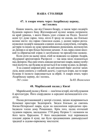 НАША СТОЛИЦЯ
47. А хмари мчать через Андріївську церкву,
як і колись
Кияни знають, що від Сінного базару, а також через подвір'я
будинків парного боку Житомирської вулиці можна потрапити
на край урвища, з якого біжать униз стежки на Поділ. Золотої
осені тут дуже гарно, тихо, ніхто б зроду не сказав, що близько
велике місто: під горою з'явилися садки, у долині мирно розта­
шувалися подвір'я нащадків славних колись кожум'яків, гончарів,
дегтярів та інших не дуже привілейованих ремісників, відтиснутих
до Дніпра в ці яри більш багатими цехами. А ось перед нами висо­
кий та обривчастий згірок із загубленою чи призабутою назвою.
Коли сісти на цьому місці, очей не відведеш од церкви Андрія,
збудованої архітектором Растреллі — так вона мило підноситься
над Дніпром. Над нею мчать швидко розметані хмари, важко позбу­
тися відчуття, що будова не рухається й не пливе кудись за Дніпро.
З-за славної широкої ріки на цей високий берег долітає запах
лісів, вони синіють у глибокій далечі, і здається згори, що то море
бузкове й імлисте переливається за обрій. А хмари мчать через
Андріївську церкву, як і колись.
161 слово За Ю. Яновським
48. Маріїнський палац у Києві
Марийський палац у Києві — пам'ятка історії, містобудування
й архітектури. Його споруджено в середині вісімнадцятого сто­
ліття.
Палац розташований у центрі столиці, звідки відкриваються
безмежні простори Задніпров'я. Звідси близько до святинь
Києво-Печерської лаври, куди на поклоніння періодично при­
їжджали члени дому Романових. Крім того, палац оточений
чудовим парком, закладеним 1710 року Петром І і названим на
його честь Царським. У його насадженнях тоді переважали
плодові дерева й кущі, що було продовженням давньоруської
традиції в садово-парковому мистецтві.
41
 