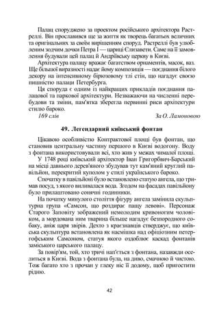 Палац споруджено за проектом російського архітектора Раст-
реллі. Він прославився ще за життя як творець багатьох величних
та оригінальних за своїм вирішенням споруд. Растреллі був улюб­
леним зодчим дочки Петра І — цариці Єлизавети. Саме на її замов­
лення будували цей палац й Андріївську церкву в Києві.
Архітектура палацу вражає багатством орнаментів, масок, ваз.
Ще більшої виразності надає йому композиція — поєднання білого
декору на інтенсивному бірюзовому тлі стін, що нагадує своєю
пишністю палаци Петербурга.
Ця споруда є одним із найкращих прикладів поєднання па­
лацової та паркової архітектури. Незважаючи на численні пере­
будови та зміни, пам'ятка зберегла первинні риси архітектури
стилю бароко.
169 слів За О. Ламоновою
49. Легендарний київський фонтан
Цікавою особливістю Контрактової площі був фонтан, що
становив центральну частину першого в Києві водогону. Воду
з фонтана використовували всі, хто жив у межах чималої площі.
У 1748 році київський архітектор Іван Григорбвич-Барський
на місці давнього дерев'яного збудував тут кам'яний круглий па­
вільйон, перекритий куполом у стилі українського бароко.
Спочатку в павільйоні було встановлено статую ангела, що три­
мав посуд, з якого виливалася вода. Згодом на фасадах павільйону
було прилаштовано сонячні годинники.
На початку минулого століття фігуру ангела замінила скульп­
турна група «Самсон, що роздирає пащу левові». Персонаж
Старого Заповіту зображений немолодим кривоногим чолові­
ком, а мордована ним тварина більше нагадує безпородного со­
баку, аніж царя звірів. Дехто з краєзнавців стверджує, що київ­
ська скульптура встановлена як насмішка над офіціозним петер-
гофським Самсоном, статуя якого оздоблює каскад фонтанів
заміського царського палацу.
За повір'ям, той, хто тричі нап'ється з фонтана, назавжди осе­
литься в Києві. Вода з фонтана була, на диво, смачною й чистою.
Тож багато хто з прочан у глеку ніс її додому, щоб пригостити
рідню.
42
 